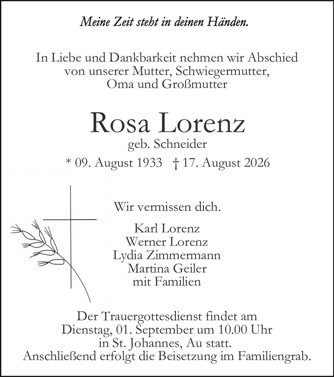 <p><i>Meine Zeit steht in deinen Händen.</i></p>

<p>In Liebe und Dankbarkeit nehmen wir Abschied von unserer Mutter, Schwiegermutter, Oma und Großmutter</p>

<p><strong>Rosa Lorenz</strong><br />geb. Schneider<br />* 09. August 1933 † 17. August 2026</p>

<p>Wir vermissen dich.</p>

<p>Karl Lorenz<br />Werner Lorenz<br />Lydia Zimmermann<br />Martina Geiler<br />mit Familien</p>

<p>Der Trauergottesdienst findet am Dienstag, 01. September um 10.00 Uhr in St. Johannes, Au statt. Anschließend erfolgt die Beisetzung im Familiengrab.</p>