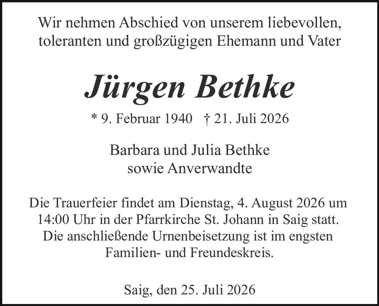 <p>Wir nehmen Abschied von unserem liebevollen, toleranten und großzügigen Ehemann und Vater</p>

<p><strong>Jürgen Bethke</strong></p>

<p>* 9. Februar 1940 † 21. Juli 2026</p>

<p>Barbara und Julia Bethke<br>sowie Anverwandte</p>

<p>Die Trauerfeier findet am Dienstag, 4. August 2026 um 14:00 Uhr in der Pfarrkirche St. Johann in Saig statt. Die anschließende Urnenbeisetzung ist im engsten Familien- und Freundeskreis.</p>

<p>Saig, den 25. Juli 2026</p>