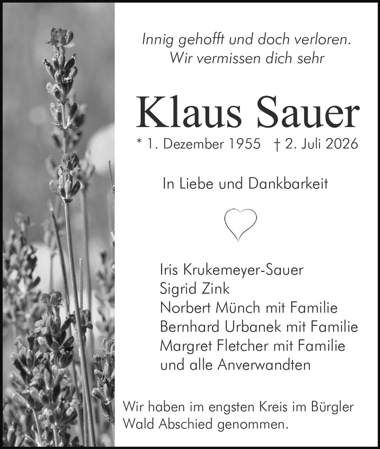 <p><i>Innig gehofft und doch verloren.<br>Wir vermissen dich sehr</i></p><p><strong>Klaus Sauer</strong><br>* 1. Dezember 1955 † 2. Juli 2026</p><p>In Liebe und Dankbarkeit</p><p>Iris Krukemeyer-Sauer<br>Sigrid Zink<br>Norbert Münch mit Familie<br>Bernhard Urbanek mit Familie<br>Margret Fletcher mit Familie<br>und alle Anverwandten</p><p>Wir haben im engsten Kreis im Bürgler Wald Abschied genommen.</p>