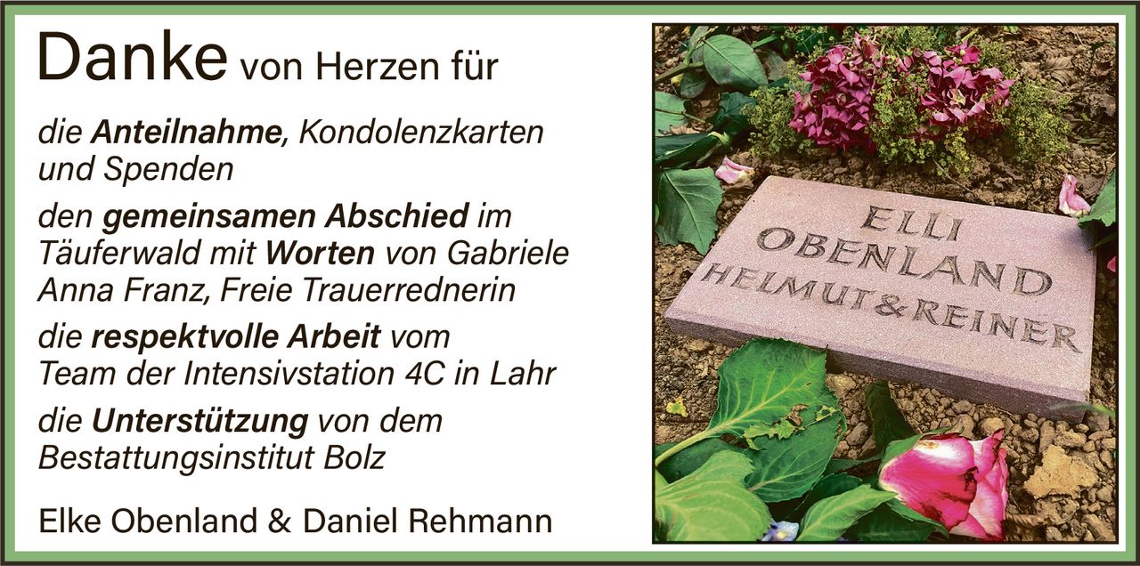 <p><strong>Danke von Herzen für</strong></p>
<p><i>die Anteilnahme, Kondolenzkarten und Spenden</i></p>
<p><i>den gemeinsamen Abschied im Täuferwald mit Worten von Gabriele Anna Franz, Freie Trauerrednerin</i></p>
<p><i>die respektvolle Arbeit vom Team der Intensivstation 4C in Lahr</i></p>
<p><i>die Unterstützung von dem Bestattungsinstitut Bolz</i></p>
<p>Elke Obenland & Daniel Rehmann</p>