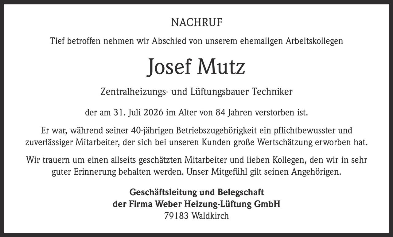 <p>Tief betroffen nehmen wir Abschied von unserem ehemaligen Arbeitskollegen</p>

<p><strong>Josef Mutz</strong><br>
Zentralheizungs- und Lüftungsbauer Techniker</p>

<p>der am 31. Juli 2026 im Alter von 84 Jahren verstorben ist.</p>

<p>Er war, während seiner 40-jährigen Betriebszugehörigkeit ein pflichtbewusster und zuverlässiger Mitarbeiter, der sich bei unseren Kunden große Wertschätzung erworben hat.</p>

<p>Wir trauern um einen allseits geschätzten Mitarbeiter und lieben Kollegen, den wir in sehr guter Erinnerung behalten werden. Unser Mitgefühl gilt seinen Angehörigen.</p>

<p>Geschäftsleitung und Belegschaft<br>
der Firma Weber Heizung-Lüftung GmbH<br>
79183 Waldkirch</p>