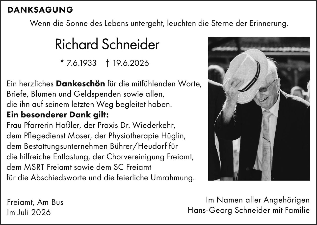 <p><strong>DANKESAGUNG</strong></p>
<p>Wenn die Sonne des Lebens untergeht, leuchten die Sterne der Erinnerung.</p>
<p>Richard Schneider<br>
* 7.6.1933 † 19.6.2026</p>
<p>Ein herzliches <strong>Dankeschön</strong> für die mitfühlenden Worte, Briefe, Blumen und Geldspenden sowie allen, die ihn auf seinem letzten Weg begleitet haben.</p>
<p><strong>Ein besonderer Dank gilt:</strong><br>
Frau Pfarrerin Haßler, der Praxis Dr. Wiederkehr, dem Pflegedienst Moser, der Physiotherapie Hüglin, dem Bestattungsunternehmen Bührer/Heudorf für die hilfreiche Entlastung, der Chorvereinigung Freiamt, dem MSRT Freiamt sowie dem SC Freiamt für die Abschiedsworte und die feierliche Umrahmung.</p>
<p>Freiamt, Am Bus<br>
Im Juli 2026</p>
<p>Im Namen aller Angehörigen<br>
Hans-Georg Schneider mit Familie</p>