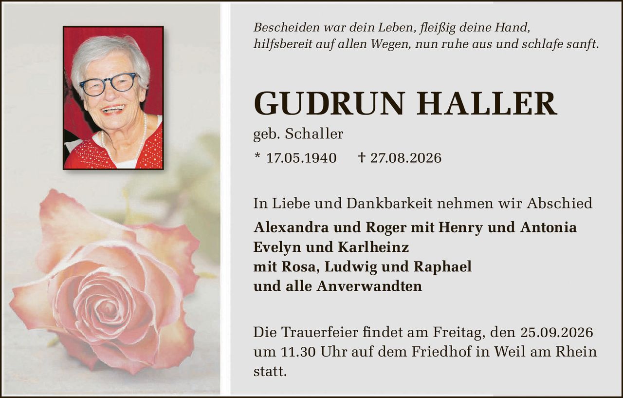 <p><i>Bescheiden war dein Leben, fleißig deine Hand,<br/>hilfsbereit auf allen Wegen, nun ruhe aus und schlafe sanft.</i></p><p><strong>GUDRUN HALLER</strong><br/>geb. Schaller<br/>* 17.05.1940 † 27.08.2026</p><p>In Liebe und Dankbarkeit nehmen wir Abschied<br/><strong>Alexandra und Roger mit Henry und Antonia<br/>Evelyn und Karlheinz<br/>mit Rosa, Ludwig und Raphael<br/>und alle Anverwandten</strong></p><p>Die Trauerfeier findet am Freitag, den 25.09.2026 um 11.30 Uhr auf dem Friedhof in Weil am Rhein statt.</p>