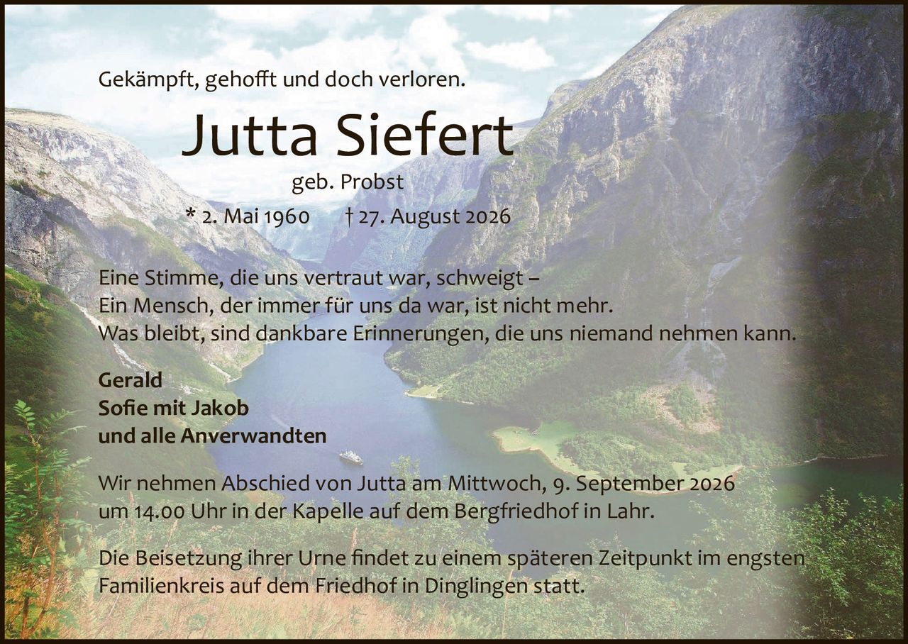 <p>Gekämpft, gehofft und doch verloren.</p><p><strong>Jutta Siefert</strong><br>geb. Probst<br>* 2. Mai 1960 † 27. August 2026</p><p>Eine Stimme, die uns vertraut war, schweigt –<br>Ein Mensch, der immer für uns da war, ist nicht mehr.<br>Was bleibt, sind dankbare Erinnerungen, die uns niemand nehmen kann.</p><p><strong>Gerald<br>Sofie mit Jakob<br>und alle Anverwandten</strong></p><p>Wir nehmen Abschied von Jutta am Mittwoch, 9. September 2026<br>um 14.00 Uhr in der Kapelle auf dem Bergfriedhof in Lahr.</p><p>Die Beisetzung ihrer Urne findet zu einem späteren Zeitpunkt im engsten<br>Familienkreis auf dem Friedhof in Dinglingen statt.</p>