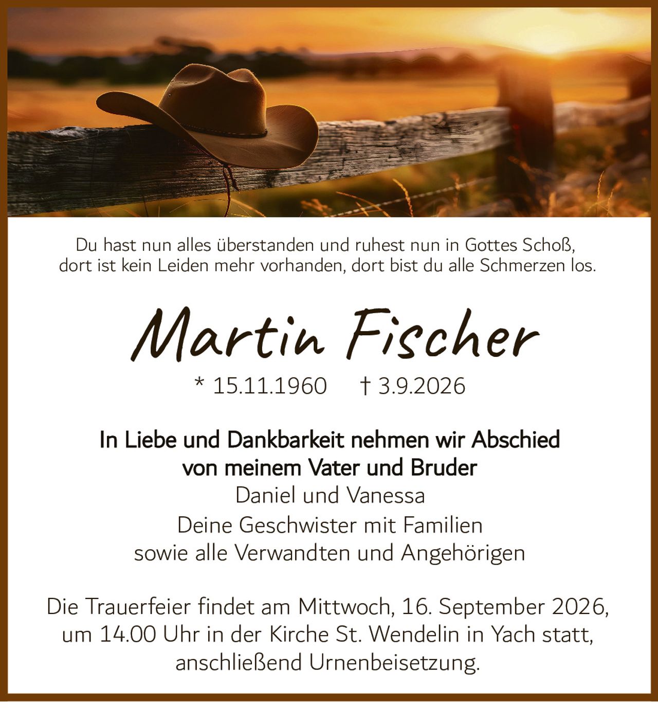 <p>Du hast nun alles überstanden und ruhest nun in Gottes Schoß, dort ist kein Leiden mehr vorhanden, dort bist du alle Schmerzen los.</p>

<p><strong>Martin Fischer</strong><br>
* 15.11.1960 † 3.9.2026</p>

<p>In Liebe und Dankbarkeit nehmen wir Abschied<br>
von meinem Vater und Bruder<br>
Daniel und Vanessa<br>
Deine Geschwister mit Familien<br>
sowie alle Verwandten und Angehörigen</p>

<p>Die Trauerfeier findet am Mittwoch, 16. September 2026,<br>
um 14.00 Uhr in der Kirche St. Wendelin in Yach statt,<br>
anschließend Urnenbeisetzung.</p>