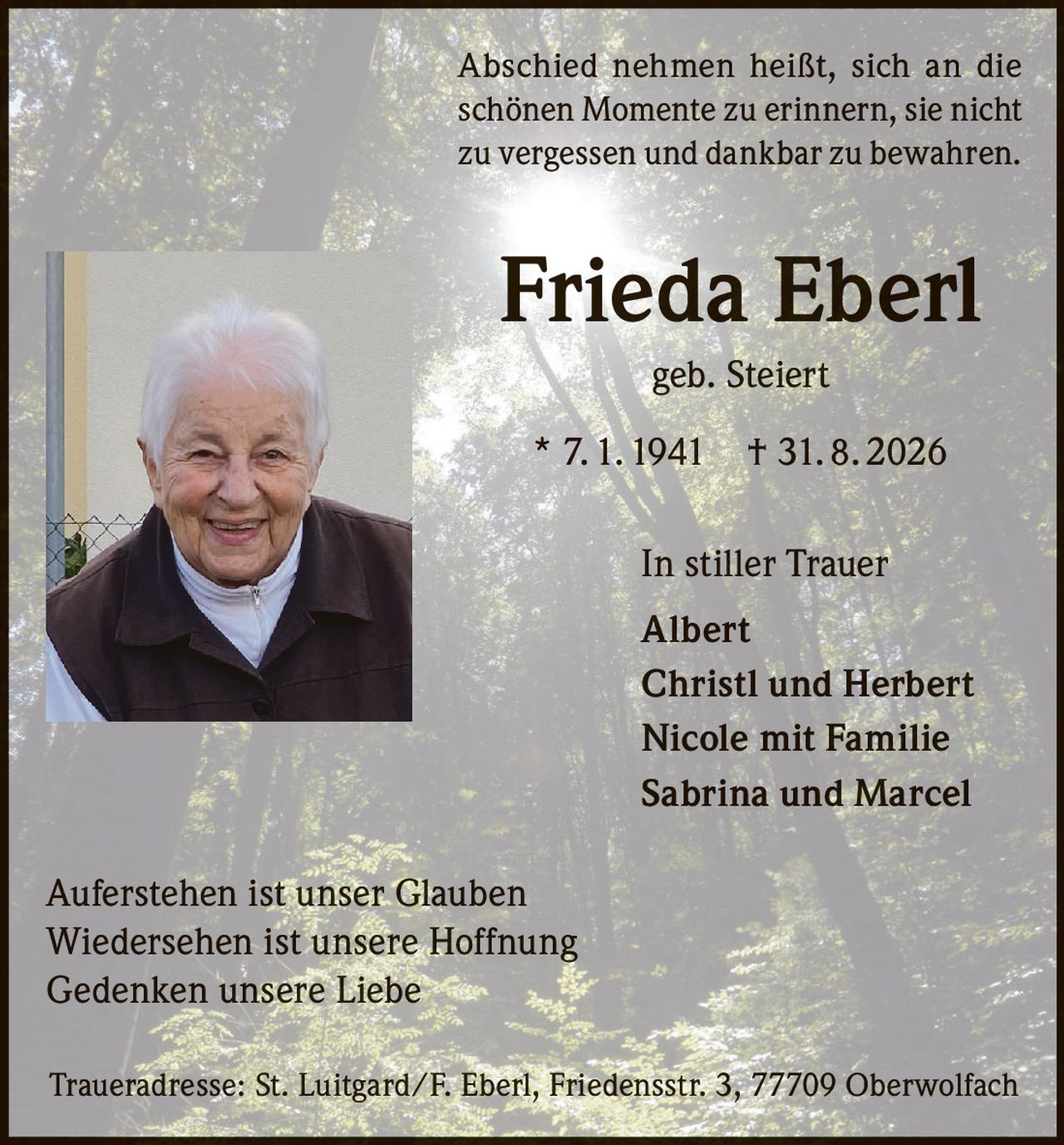 <p>Abschied nehmen heißt, sich an die schönen Momente zu erinnern, sie nicht zu vergessen und dankbar zu bewahren.</p>

<p><strong>Frieda Eberl geb. Steiert</strong></p>

<p>* 7. 1. 1941 † 31. 8. 2026</p>

<p>In stiller Trauer<br/>
Albert<br/>
Christl und Herbert<br/>
Nicole mit Familie<br/>
Sabrina und Marcel</p>

<p>Auferstehen ist unser Glauben<br/>
Wiedersehen ist unsere Hoffnung<br/>
Gedenken unsere Liebe</p>

<p>Traueradresse: St. Luitgard/F. Eberl, Friedensstr. 3, 77709 Oberwolfach</p>
