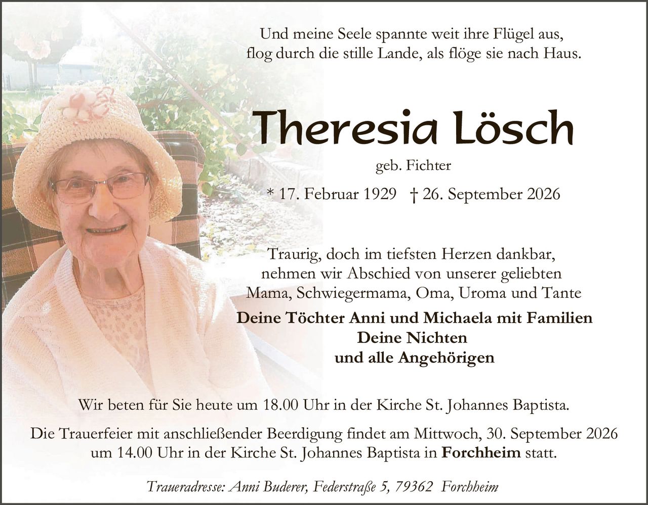 <p>Und meine Seele spannte weit ihre Flügel aus,<br/>flog durch die stille Lande, als flöge sie nach Haus.</p><p><strong>Theresia Lösch</strong><br/>geb. Fichter<br/>* 17. Februar 1929 † 26. September 2026</p><p>Traurig, doch im tiefsten Herzen dankbar,<br/>nehmen wir Abschied von unserer geliebten<br/>Mama, Schwiegermama, Oma, Uroma und Tante</p><p><strong>Deine Töchter Anni und Michaela mit Familien<br/>Deine Nichten<br/>und alle Angehörigen</strong></p><p>Wir beten für Sie heute um 18.00 Uhr in der Kirche St. Johannes Baptista.</p><p>Die Trauerfeier mit anschließender Beerdigung findet am Mittwoch, 30. September 2026<br/>um 14.00 Uhr in der Kirche St. Johannes Baptista in <strong>Forchheim</strong> statt.</p><p><i>Traueradresse: Anni Buderer, Federstraße 5, 79362 Forchheim</i></p>