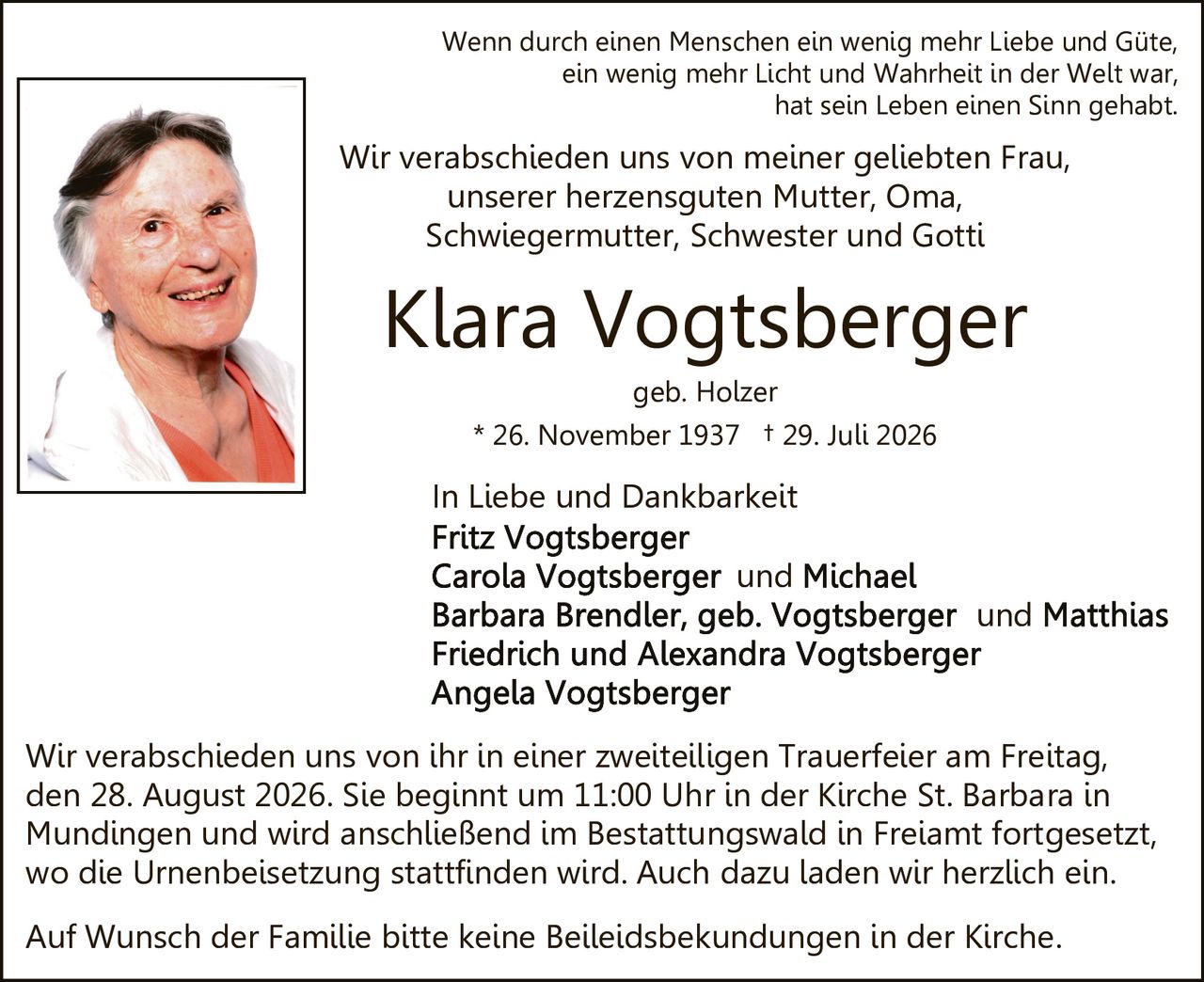 <p><strong>In Liebe und Dankbarkeit</strong></p>

<p><strong>Klara Vogtsberger</strong><br>
geb. Holzer<br>
* 26. November 1937 † 29. Juli 2026</p>

<p>Wenn durch einen Menschen ein wenig mehr Liebe und Güte,<br>
ein wenig mehr Licht und Wahrheit in der Welt war,<br>
hat sein Leben einen Sinn gehabt.</p>

<p>Wir verabschieden uns von meiner geliebten Frau,<br>
unserer herzensguten Mutter, Oma,<br>
Schwiegermutter, Schwester und Gotti</p>

<p><strong>In Liebe und Dankbarkeit</strong><br>
<strong>Fritz Vogtsberger</strong><br>
<strong>Carola Vogtsberger und Michael</strong><br>
<strong>Barbara Brendler, geb. Vogtsberger und Matthias</strong><br>
<strong>Friedrich und Alexandra Vogtsberger</strong><br>
<strong>Angela Vogtsberger</strong></p>

<p>Wir verabschieden uns von ihr in einer zweiteiligen Trauerfeier am Freitag, den 28. August 2026. Sie beginnt um 11:00 Uhr in der Kirche St. Barbara in Mundingen und wird anschließend im Bestattungswald in Freiamt fortgesetzt, wo die Urnenbeisetzung stattfinden wird. Auch dazu laden wir herzlich ein.</p>

<p>Auf Wunsch der Familie bitte keine Beileidsbekundungen in der Kirche.</p>