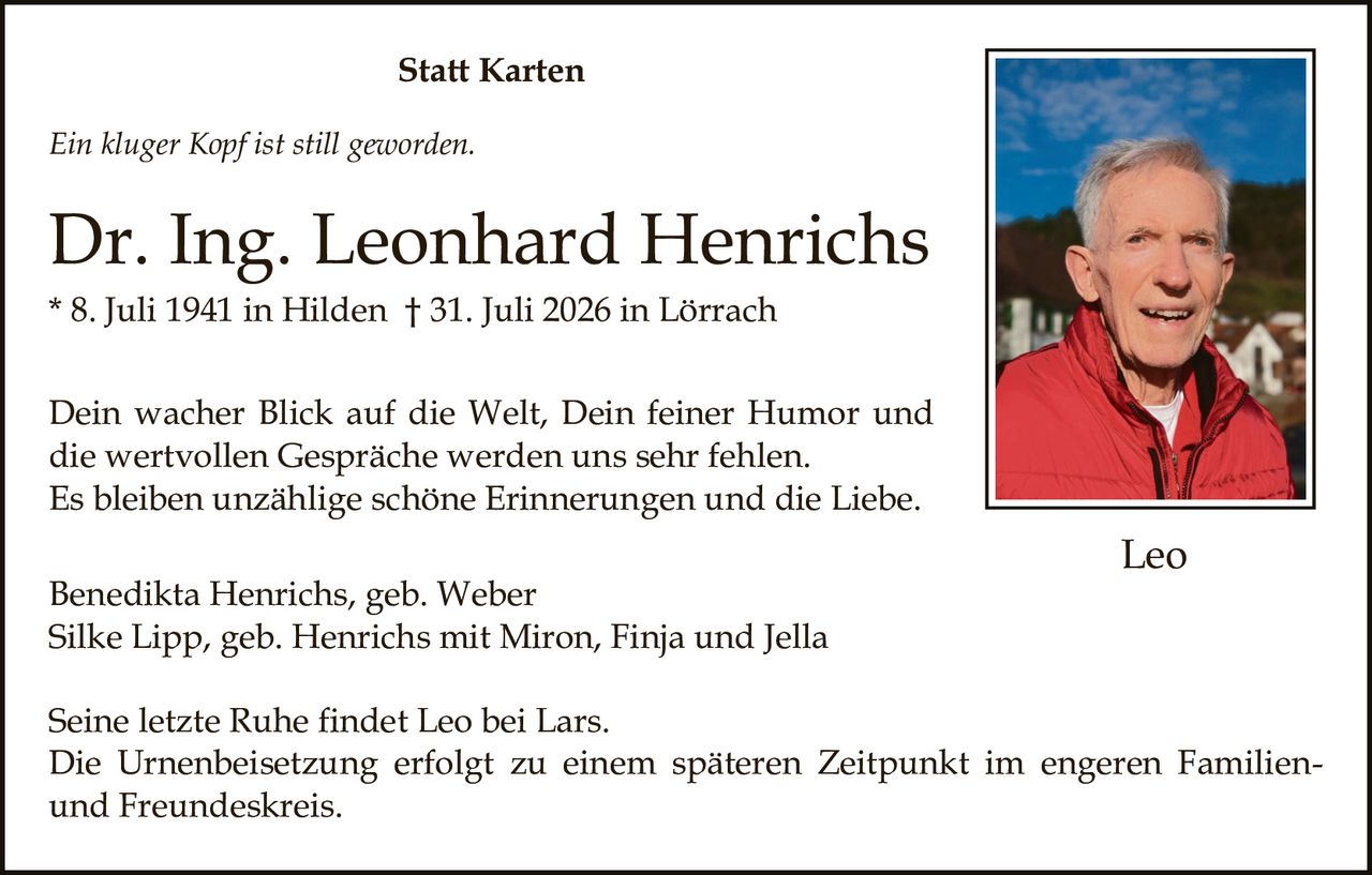 <p><i>Ein kluger Kopf ist still geworden.</i></p><p><strong>Dr. Ing. Leonhard Henrichs</strong><br>* 8. Juli 1941 in Hilden † 31. Juli 2026 in Lörrach</p><p>Dein wacher Blick auf die Welt, Dein feiner Humor und die wertvollen Gespräche werden uns sehr fehlen.<br>Es bleiben unzählige schöne Erinnerungen und die Liebe.</p><p>Benedikta Henrichs, geb. Weber<br>Silke Lipp, geb. Henrichs mit Miron, Finja und Jella</p><p>Seine letzte Ruhe findet Leo bei Lars.<br>Die Urnenbeisetzung erfolgt zu einem späteren Zeitpunkt im engeren Familien- und Freundeskreis.</p>