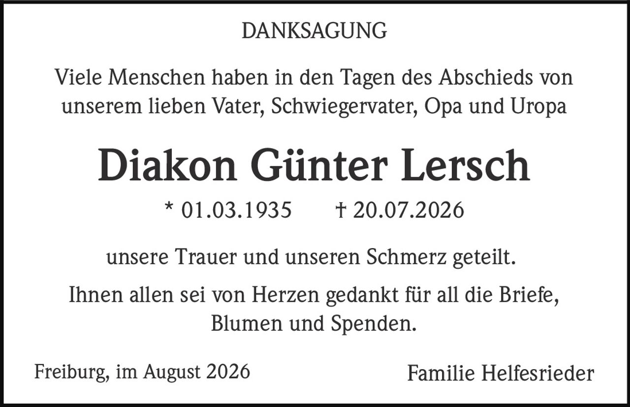 <p><strong>DANKSAGUNG</strong></p><p>Viele Menschen haben in den Tagen des Abschieds von unserem lieben Vater, Schwiegervater, Opa und Uropa</p><p><strong>Diakon Günter Lersch</strong></p><p>* 01.03.1935 † 20.07.2026</p><p>unsere Trauer und unseren Schmerz geteilt.</p><p>Ihnen allen sei von Herzen gedankt für all die Briefe, Blumen und Spenden.</p><p>Freiburg, im August 2026 Familie Helfesrieder</p>
