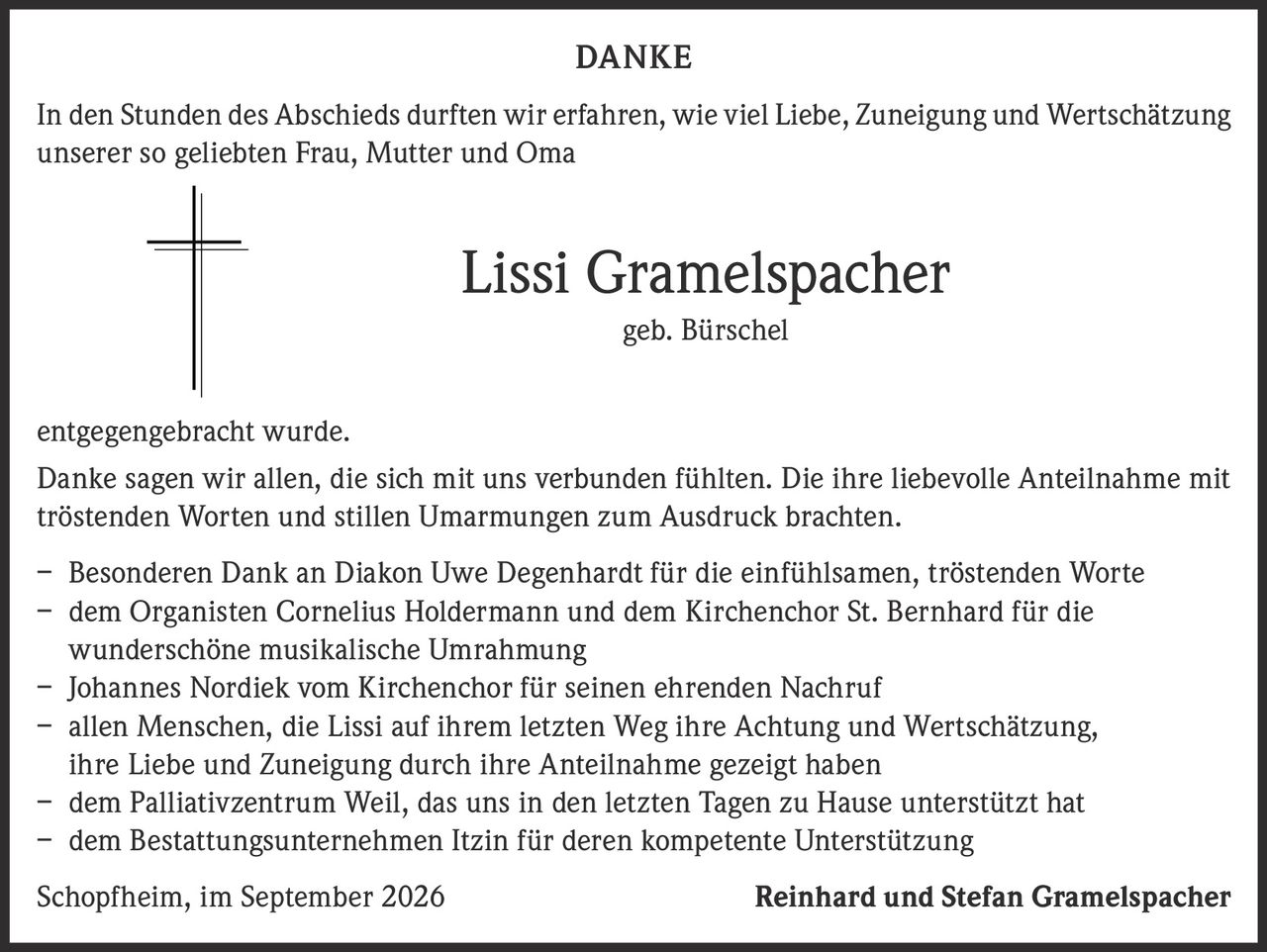 <p><strong>DANKE</strong></p>

<p>In den Stunden des Abschieds durften wir erfahren, wie viel Liebe, Zuneigung und Wertschätzung unserer so geliebten Frau, Mutter und Oma</p>

<p><strong>Lissi Gramelspacher</strong><br>geb. Bürschel</p>

<p>entgegengebracht wurde.</p>

<p>Danke sagen wir allen, die sich mit uns verbunden fühlten. Die ihre liebevolle Anteilnahme mit tröstenden Worten und stillen Umarmungen zum Ausdruck brachten.</p>

<p>– Besonderen Dank an Diakon Uwe Degenhardt für die einfühlsamen, tröstenden Worte<br>
– dem Organisten Cornelius Holdermann und dem Kirchenchor St. Bernhard für die wunderschöne musikalische Umrahmung<br>
– Johannes Nordiek vom Kirchenchor für seinen ehrenden Nachruf<br>
– allen Menschen, die Lissi auf ihrem letzten Weg ihre Achtung und Wertschätzung, ihre Liebe und Zuneigung durch ihre Anteilnahme gezeigt haben<br>
– dem Palliativzentrum Weil, das uns in den letzten Tagen zu Hause unterstützt hat<br>
– dem Bestattungsunternehmen Itzin für deren kompetente Unterstützung</p>

<p>Schopfheim, im September 2026<br>
Reinhard und Stefan Gramelspacher</p>