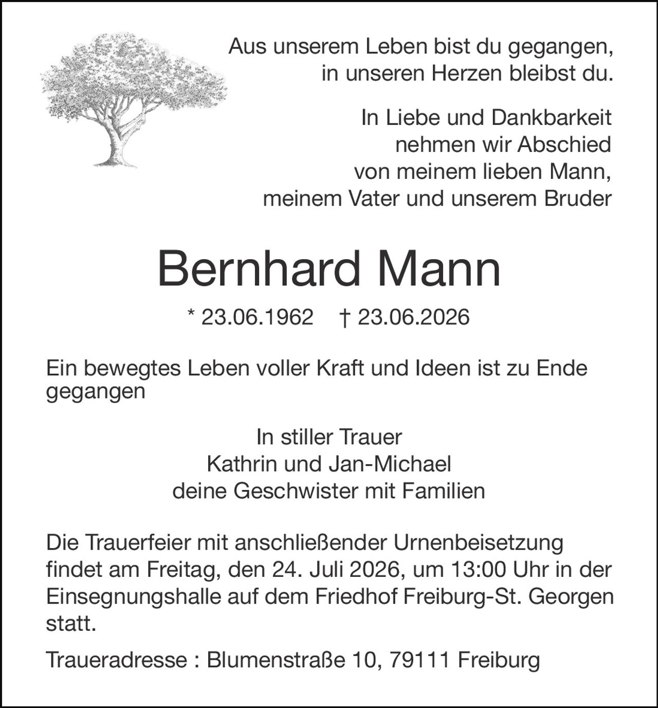 <p>Aus unserem Leben bist du gegangen, in unseren Herzen bleibst du.</p>

<p>In Liebe und Dankbarkeit nehmen wir Abschied von meinem lieben Mann, meinem Vater und unserem Bruder</p>

<p><strong>Bernhard Mann</strong></p>

<p>* 23.06.1962 † 23.06.2026</p>

<p>Ein bewegtes Leben voller Kraft und Ideen ist zu Ende gegangen</p>

<p>In stiller Trauer<br>Kathrin und Jan-Michael<br>deine Geschwister mit Familien</p>

<p>Die Trauerfeier mit anschließender Urnenbeisetzung findet am Freitag, den 24. Juli 2026, um 13:00 Uhr in der Einsegnungshalle auf dem Friedhof Freiburg-St. Georgen statt.</p>

<p>Traueradresse: Blumenstraße 10, 79111 Freiburg</p>