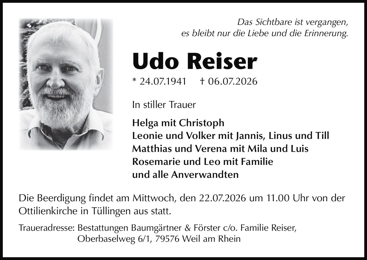 <p><i>Das Sichtbare ist vergangen,<br>es bleibt nur die Liebe und die Erinnerung.</i></p><p><strong>Udo Reiser</strong><br>* 24.07.1941 † 06.07.2026</p><p><strong>In stiller Trauer</strong></p><p>Helga mit Christoph<br>Leonie und Volker mit Jannis, Linus und Till<br>Matthias und Verena mit Mila und Luis<br>Rosemarie und Leo mit Familie<br>und alle Anverwandten</p><p>Die Beerdigung findet am Mittwoch, den 22.07.2026 um 11.00 Uhr von der Ottilienkirche in Tüllingen aus statt.</p><p>Traueradresse: Bestattungen Baumgärtner & Förster c/o. Familie Reiser, Oberbaselweg 6/1, 79576 Weil am Rhein</p>
