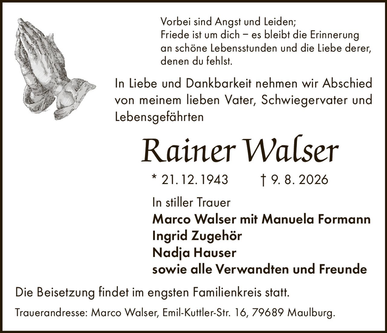 <p>Vorbei sind Angst und Leiden; Friede ist um dich – es bleibt die Erinnerung an schöne Lebensstunden und die Liebe derer, denen du fehlst.</p>

<p>In Liebe und Dankbarkeit nehmen wir Abschied von meinem lieben Vater, Schwiegervater und Lebensgefährten</p>

<p><strong>Rainer Walser</strong></p>

<p>* 21.12.1943 † 9. 8. 2026</p>

<p>In stiller Trauer</p>

<p>Marco Walser mit Manuela Formann<br/>
Ingrid Zugehör<br/>
Nadja Hauser<br/>
sowie alle Verwandten und Freunde</p>

<p>Die Beisetzung findet im engsten Familienkreis statt.</p>

<p>Traueradresse: Marco Walser, Emil-Kuttler-Str. 16, 79689 Maulburg.</p>