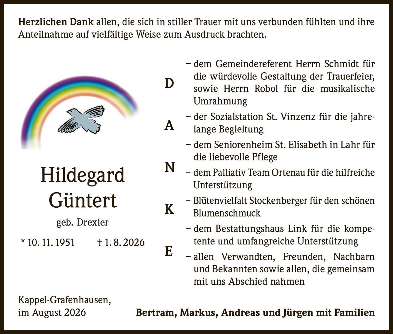 <p><strong>Herzlichen Dank</strong> allen, die sich in stiller Trauer mit uns verbunden fühlten und ihre Anteilnahme auf vielfältige Weise zum Ausdruck brachten.</p>

<p>– dem Gemeindereferent Herrn Schmidt für die würdevolle Gestaltung der Trauerfeier, sowie Herrn Robol für die musikalische Umrahmung</p>

<p>– der Sozialstation St. Vinzenz für die jahrelange Begleitung</p>

<p>– dem Seniorenheim St. Elisabeth in Lahr für die liebevolle Pflege</p>

<p>– dem Palliativ Team Ortenau für die hilfreiche Unterstützung</p>

<p>– Blütenvielfalt Stockenberger für den schönen Blumenschmuck</p>

<p>– dem Bestattungshaus Link für die kompetente und umfangreiche Unterstützung</p>

<p>– allen Verwandten, Freunden, Nachbarn und Bekannten sowie allen, die gemeinsam mit uns Abschied nahmen</p>

<p>Kappel-Grafenhausen,<br>im August 2026</p>

<p><strong>Bertram, Markus, Andreas und Jürgen mit Familien</strong></p>