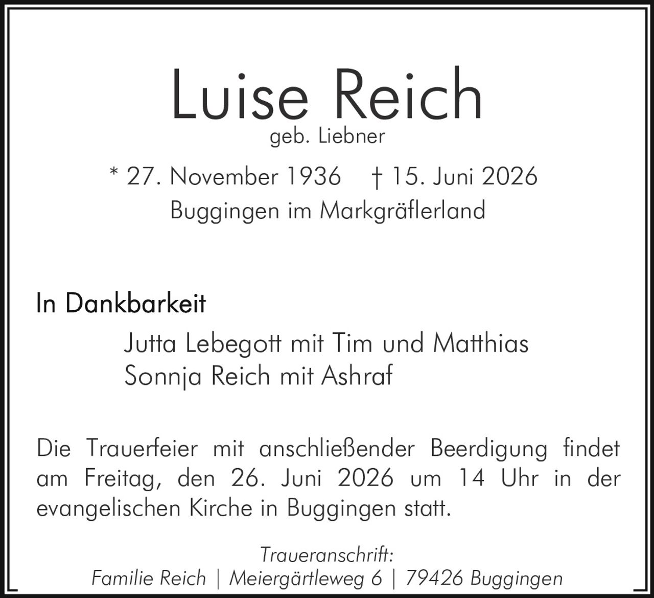 <p><strong>Luise Reich</strong><br>geb. Liebner</p><p>* 27. November 1936 † 15. Juni 2026<br>Buggingen im Markgräflerland</p><p><strong>In Dankbarkeit</strong></p><p>Jutta Lebegott mit Tim und Matthias<br>Sonnja Reich mit Ashraf</p><p>Die Trauerfeier mit anschließender Beerdigung findet am Freitag, den 26. Juni 2026 um 14 Uhr in der evangelischen Kirche in Buggingen statt.</p><p><i>Traueranschrift:</i><br>Familie Reich | Meiergärtleweg 6 | 79426 Buggingen</p>