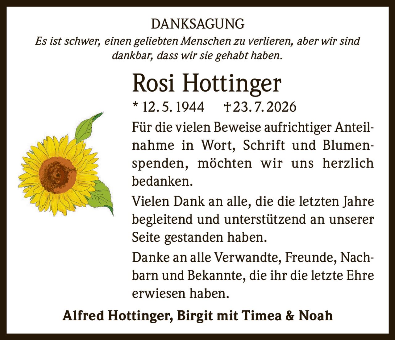 <p><strong>DANKSAGUNG</strong></p><p><i>Es ist schwer, einen geliebten Menschen zu verlieren, aber wir sind dankbar, dass wir sie gehabt haben.</i></p><p><strong>Rosi Hottinger</strong><br>* 12. 5. 1944   † 23. 7. 2026</p><p>Für die vielen Beweise aufrichtiger Anteilnahme in Wort, Schrift und Blumenspenden, möchten wir uns herzlich bedanken.</p><p>Vielen Dank an alle, die die letzten Jahre begleitend und unterstützend an unserer Seite gestanden haben.</p><p>Danke an alle Verwandte, Freunde, Nachbarn und Bekannte, die ihr die letzte Ehre erwiesen haben.</p><p><strong>Alfred Hottinger, Birgit mit Timea & Noah</strong></p>