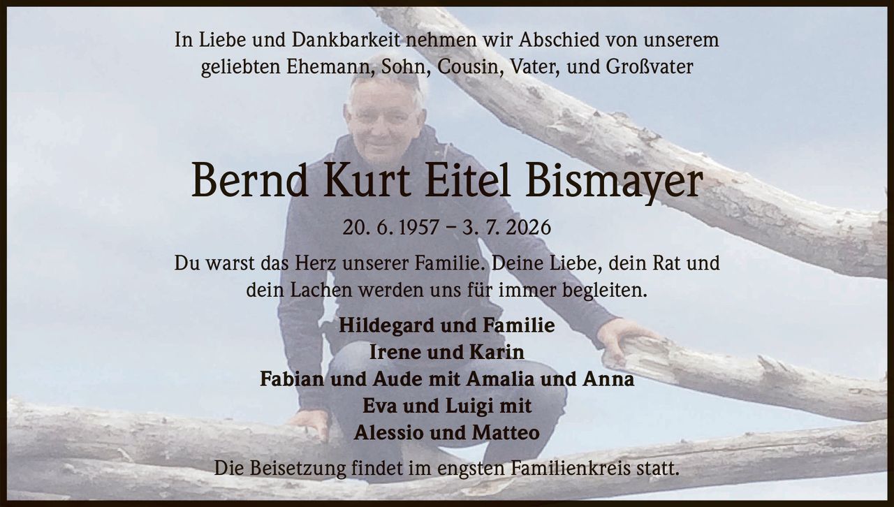 <p>In Liebe und Dankbarkeit nehmen wir Abschied von unserem geliebten Ehemann, Sohn, Cousin, Vater, und Großvater</p>

<p><strong>Bernd Kurt Eitel Bismayer</strong><br>20. 6. 1957 – 3. 7. 2026</p>

<p>Du warst das Herz unserer Familie. Deine Liebe, dein Rat und dein Lachen werden uns für immer begleiten.</p>

<p><strong>Hildegard und Familie</strong><br>Irene und Karin<br>Fabian und Aude mit Amalia und Anna<br>Eva und Luigi mit<br>Alessio und Matteo</p>

<p>Die Beisetzung findet im engsten Familienkreis statt.</p>