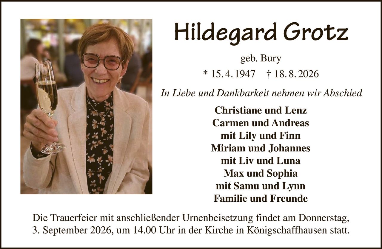 <p><strong>Hildegard Grotz</strong><br>geb. Bury<br>* 15. 4. 1947 † 18. 8. 2026</p><p><i>In Liebe und Dankbarkeit nehmen wir Abschied</i></p><p><strong>Christiane und Lenz<br>Carmen und Andreas<br>mit Lily und Finn<br>Miriam und Johannes<br>mit Liv und Luna<br>Max und Sophia<br>mit Samu und Lynn<br>Familie und Freunde</strong></p><p>Die Trauerfeier mit anschließender Urnenbeisetzung findet am Donnerstag, 3. September 2026, um 14.00 Uhr in der Kirche in Königschaffhausen statt.</p>