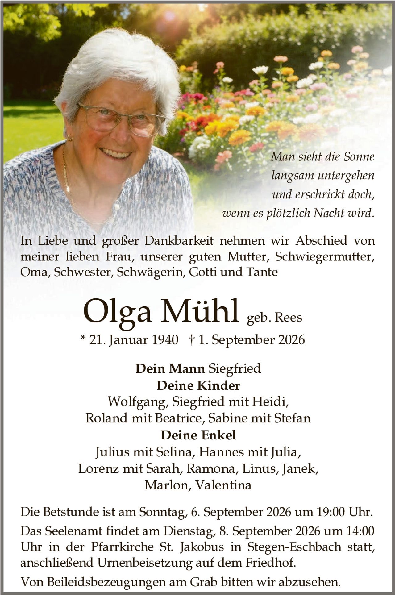 <p>In Liebe und großer Dankbarkeit nehmen wir Abschied von meiner lieben Frau, unserer guten Mutter, Schwiegermutter, Oma, Schwester, Schwägerin, Gotti und Tante</p>

<p><strong>Olga Mühl geb. Rees</strong></p>
<p>* 21. Januar 1940 † 1. September 2026</p>

<p><i>Man sieht die Sonne langsam untergehen und erschrickt doch, wenn es plötzlich Nacht wird.</i></p>

<p><strong>Dein Mann</strong> Siegfried<br/>
<strong>Deine Kinder</strong><br/>
Wolfgang, Siegfried mit Heidi, Roland mit Beatrice, Sabine mit Stefan<br/>
<strong>Deine Enkel</strong><br/>
Julius mit Selina, Hannes mit Julia, Lorenz mit Sarah, Ramona, Linus, Janek, Marlon, Valentina</p>

<p>Die Betstunde ist am Sonntag, 6. September 2026 um 19:00 Uhr.</p>

<p>Das Seelenamt findet am Dienstag, 8. September 2026 um 14:00 Uhr in der Pfarrkirche St. Jakobus in Stegen-Eschbach statt, anschließend Urnenbeisetzung auf dem Friedhof.</p>

<p>Von Beileidsbezeugungen am Grab bitten wir abzusehen.</p>