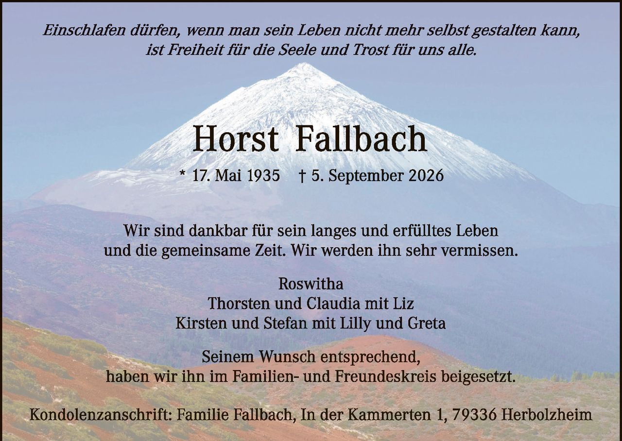 <p><i>Einschlafen dürfen, wenn man sein Leben nicht mehr selbst gestalten kann, ist Freiheit für die Seele und Trost für uns alle.</i></p>

<p><strong>Horst Fallbach</strong></p>

<p>* 17. Mai 1935     † 5. September 2026</p>

<p>Wir sind dankbar für sein langes und erfülltes Leben und die gemeinsame Zeit. Wir werden ihn sehr vermissen.</p>

<p>Roswitha<br>
Thorsten und Claudia mit Liz<br>
Kirsten und Stefan mit Lilly und Greta</p>

<p>Seinem Wunsch entsprechend, haben wir ihn im Familien- und Freundeskreis beigesetzt.</p>

<p>Kondolenzanschrift: Familie Fallbach, In der Kammerten 1, 79336 Herbolzheim</p>