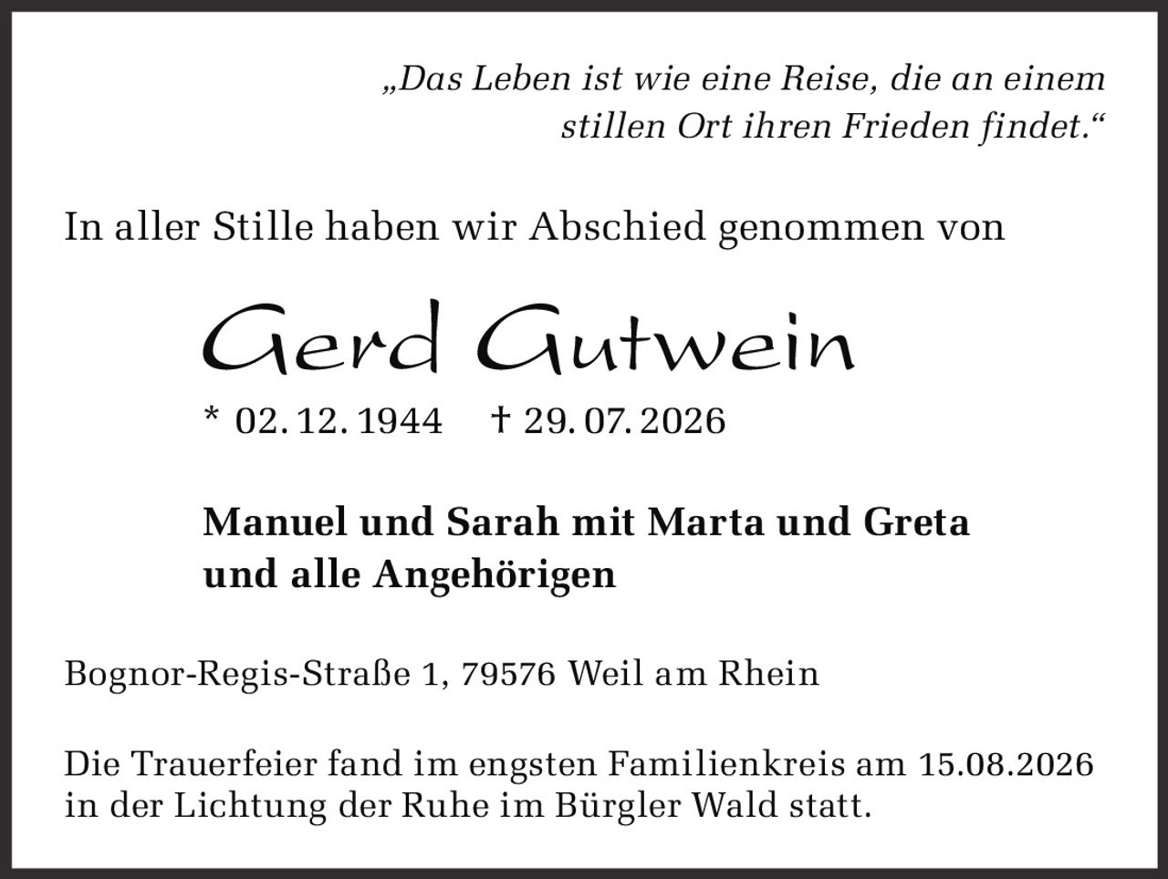 <p><i>„Das Leben ist wie eine Reise, die an einem stillen Ort ihren Frieden findet."</i></p><p>In aller Stille haben wir Abschied genommen von</p><p><strong>Gerd Gutwein</strong></p><p>* 02. 12. 1944 † 29. 07. 2026</p><p>Manuel und Sarah mit Marta und Greta<br>und alle Angehörigen</p><p>Bognor-Regis-Straße 1, 79576 Weil am Rhein</p><p>Die Trauerfeier fand im engsten Familienkreis am 15.08.2026 in der Lichtung der Ruhe im Bürgler Wald statt.</p>
