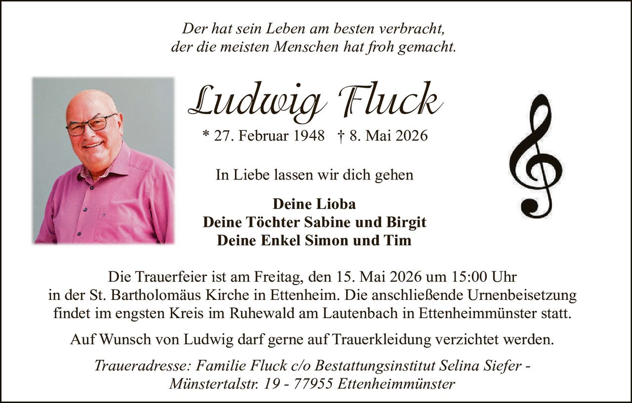 <p><em>Der hat sein Leben am besten verbracht, der die meisten Menschen hat froh gemacht.</em></p><p><strong>Ludwig Fluck</strong><br>* 27. Februar 1948 † 8. Mai 2026</p><p>In Liebe lassen wir dich gehen</p><p><strong>Deine Lioba<br>Deine Töchter Sabine und Birgit<br>Deine Enkel Simon und Tim</strong></p><p>Die Trauerfeier ist am Freitag, den 15. Mai 2026 um 15:00 Uhr in der St. Bartholomäus Kirche in Ettenheim. Die anschließende Urnenbeisetzung findet im engsten Kreis im Ruhewald am Lautenbach in Ettenheimmünster statt.</p><p>Auf Wunsch von Ludwig darf gerne auf Trauerkleidung verzichtet werden.</p><p><em>Traueradresse: Familie Fluck c/o Bestattungsinstitut Selina Siefer - Münstertalstr. 19 - 77955 Ettenheimmünster</em></p>