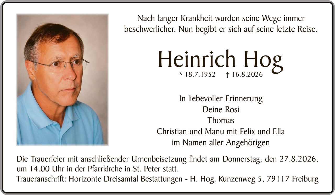 <p>Nach langer Krankheit wurden seine Wege immer beschwerlicher. Nun begibt er sich auf seine letzte Reise.</p>

<p><strong>Heinrich Hog</strong> * 18.7.1952 † 16.8.2026</p>

<p><i>In liebevoller Erinnerung</i></p>

<p>Deine Rosi<br>
Thomas<br>
Christian und Manu mit Felix und Ella<br>
im Namen aller Angehörigen</p>

<p>Die Trauerfeier mit anschließender Urnenbeisetzung findet am Donnerstag, den 27.8.2026, um 14.00 Uhr in der Pfarrkirche in St. Peter statt.</p>

<p>Traueranschrift: Horizonte Dreisamtal Bestattungen - H. Hog, Kunzenweg 5, 79117 Freiburg</p>