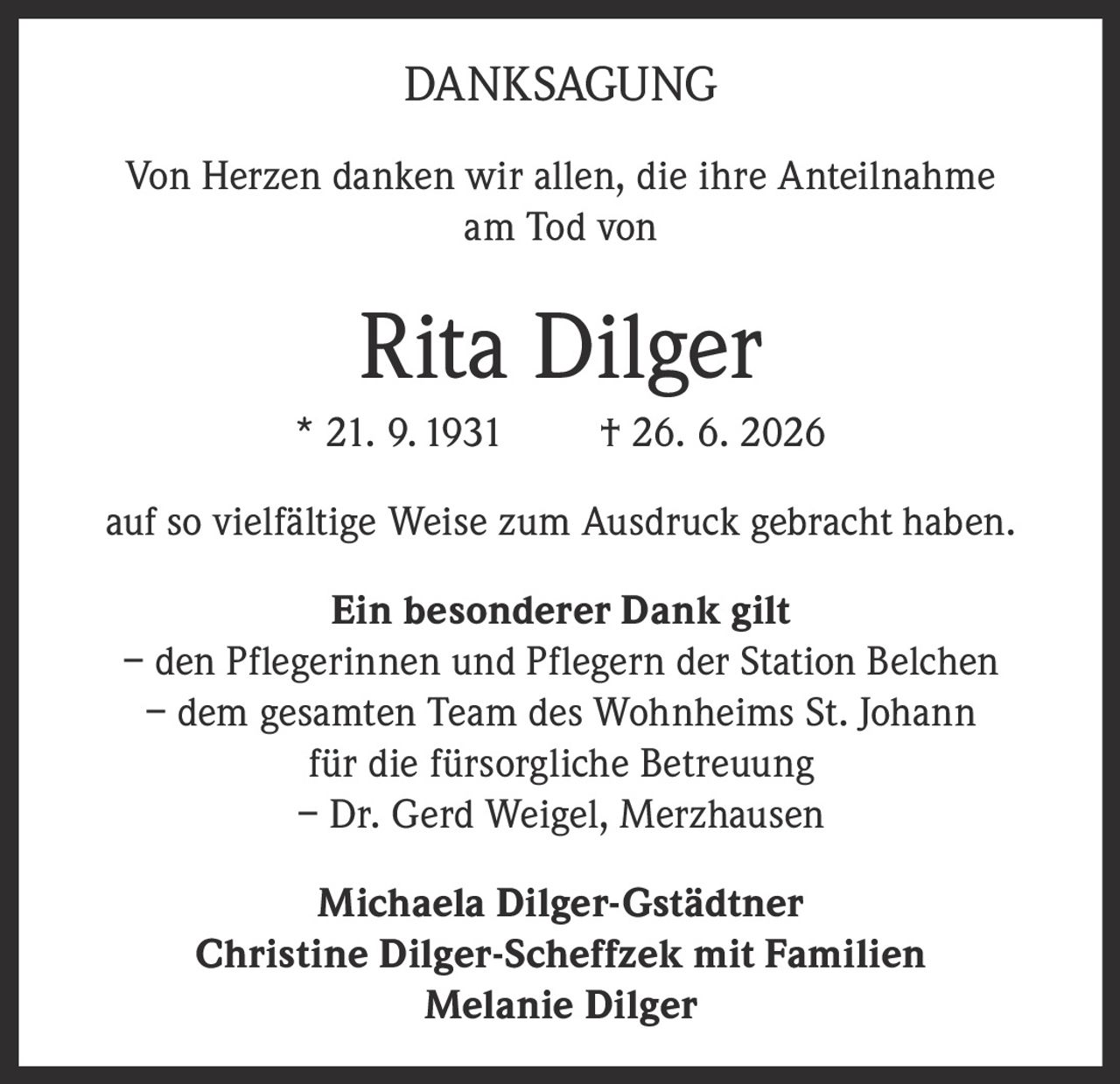 <p><strong>DANKSAGUNG</strong></p>

<p>Von Herzen danken wir allen, die ihre Anteilnahme am Tod von</p>

<p><strong>Rita Dilger</strong><br>
* 21. 9. 1931 † 26. 6. 2026</p>

<p>auf so vielfältige Weise zum Ausdruck gebracht haben.</p>

<p><strong>Ein besonderer Dank gilt</strong></p>

<p>– den Pflegerinnen und Pflegern der Station Belchen<br>
– dem gesamten Team des Wohnheims St. Johann für die fürsorgliche Betreuung<br>
– Dr. Gerd Weigel, Merzhausen</p>

<p><strong>Michaela Dilger-Gstädtner</strong><br>
<strong>Christine Dilger-Scheffzek mit Familien</strong><br>
<strong>Melanie Dilger</strong></p>
