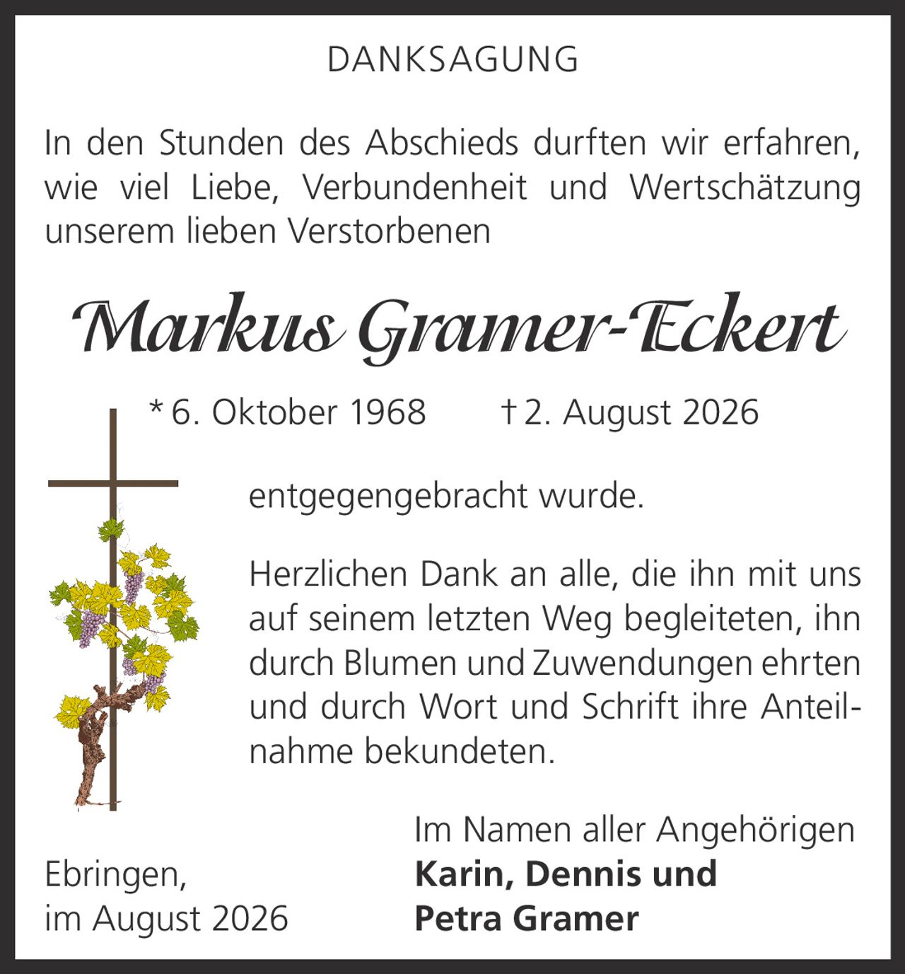 <p><strong>DANKSAGUNG</strong></p><p>In den Stunden des Abschieds durften wir erfahren, wie viel Liebe, Verbundenheit und Wertschätzung unserem lieben Verstorbenen</p><p><i>Markus Gramer-Eckert</i><br/>*6. Oktober 1968 †2. August 2026</p><p>entgegengebracht wurde.</p><p>Herzlichen Dank an alle, die ihn mit uns auf seinem letzten Weg begleiteten, ihn durch Blumen und Zuwendungen ehrten und durch Wort und Schrift ihre Anteilnahme bekundeten.</p><p>Im Namen aller Angehörigen<br/>Ebringen, Karin, Dennis und<br/>im August 2026 Petra Gramer</p>