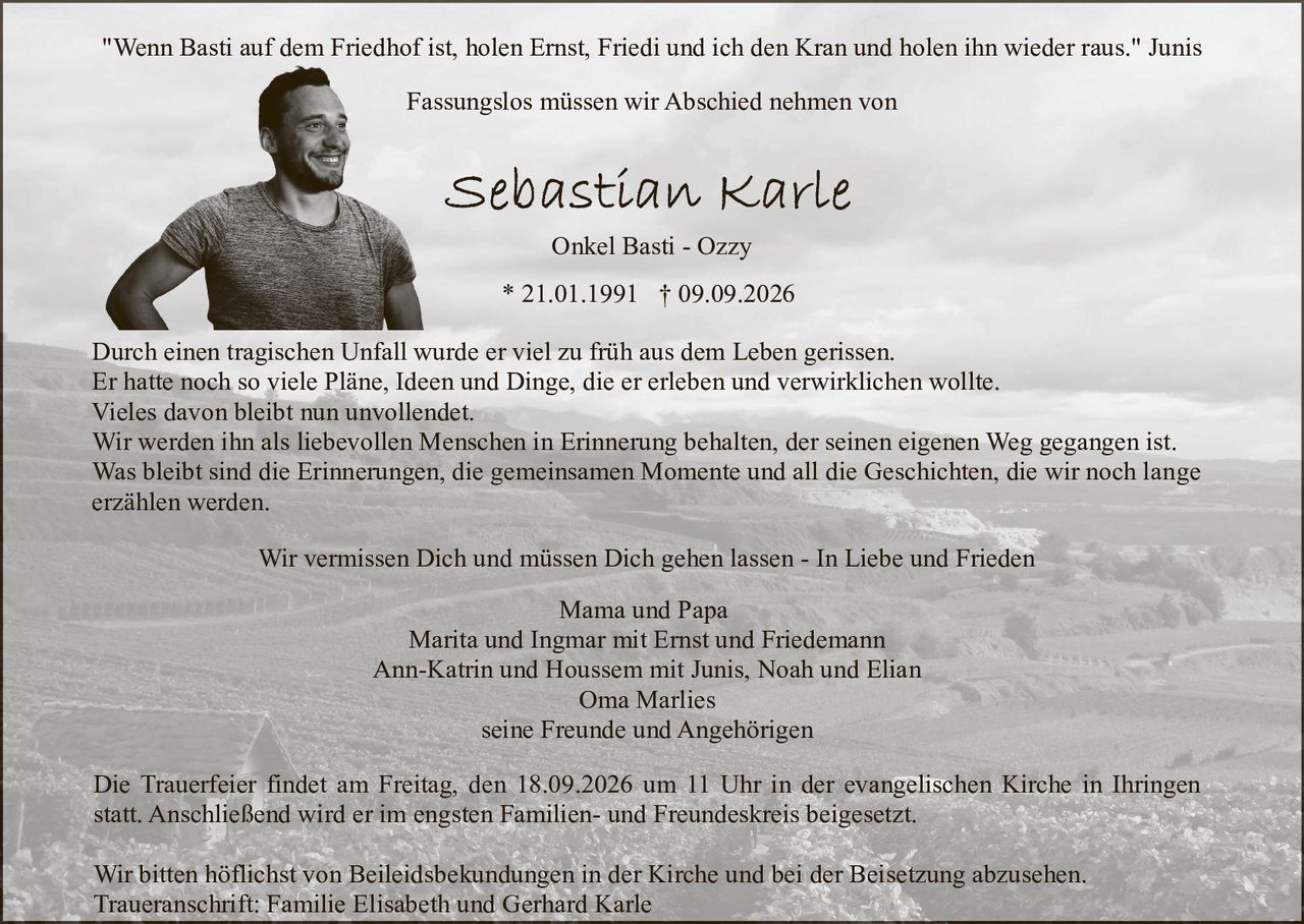 <p>"Wenn Basti auf dem Friedhof ist, holen Ernst, Friedi und ich den Kran und holen ihn wieder raus." Junis</p>

<p>Fassungslos müssen wir Abschied nehmen von<br>
Onkel Basti - Ozzy<br>
* 21.01.1991 † 09.09.2026</p>

<p>Durch einen tragischen Unfall wurde er viel zu früh aus dem Leben gerissen.</p>

<p>Er hatte noch so viele Pläne, Ideen und Dinge, die er erleben und verwirklichen wollte.<br>
Vieles davon bleibt nun unvollendet.</p>

<p>Wir werden ihn als liebevollen Menschen in Erinnerung behalten, der seinen eigenen Weg gegangen ist.</p>

<p>Was bleibt sind die Erinnerungen, die gemeinsamen Momente und all die Geschichten, die wir noch lange<br>
erzählen werden.</p>

<p>Mama und Papa<br>
Marita und Ingmar mit Ernst und Friedemann<br>
Ann-Katrin und Houssem mit Junis, Noah und Elia<br>
Oma Marlies<br>
seine Freunde und Angehörigen</p>

<p>Wir vermissen Dich und müssen Dich gehen lassen - In Liebe und Frieden</p>

<p>Die Trauerfeier findet am Freitag, den 18.09.2026 um 11 Uhr in der evangelischen Kirche in Ihringen<br>
statt. Anschließend wird er im engsten Familien- und Freundeskreis beigesetzt.</p>

<p>Wir bitten höflichst von Beileidsbekundungen in der Kirche und bei der Beisetzung abzusehen.<br>
Traueranschrift: Familie Elisabeth und Gerhard Karle</p>
