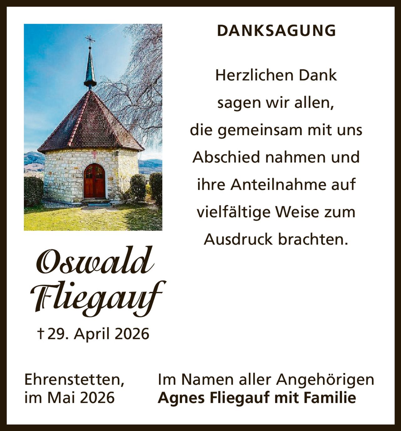 <p><strong>DANKSAGUNG</strong></p><p>Herzlichen Dank sagen wir allen, die gemeinsam mit uns Abschied nahmen und ihre Anteilnahme auf vielfältige Weise zum Ausdruck brachten.</p><p>Oswald Fliegauf<br>†29. April 2026</p><p>Ehrenstetten, im Mai 2026<br>Im Namen aller Angehörigen<br>Agnes Fliegauf mit Familie</p>