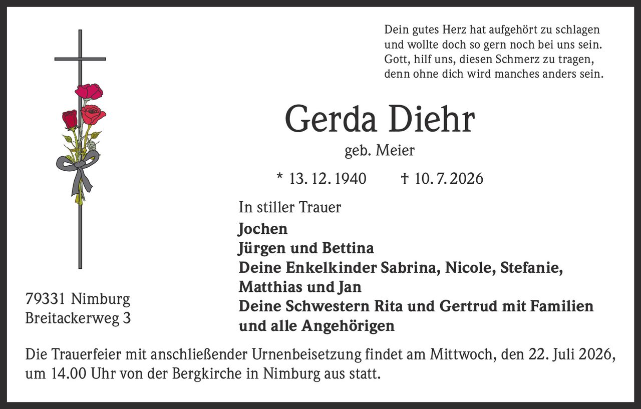<p>Dein gutes Herz hat aufgehört zu schlagen<br>und wollte doch so gern noch bei uns sein.<br>Gott, hilf uns, diesen Schmerz zu tragen,<br>denn ohne dich wird manches anders sein.</p><p><strong>Gerda Diehr</strong><br>geb. Meier<br>* 13. 12. 1940   † 10. 7. 2026</p><p><strong>In stiller Trauer</strong></p><p>Jochen<br>Jürgen und Bettina<br>Deine Enkelkinder Sabrina, Nicole, Stefanie, Matthias und Jan<br>Deine Schwestern Rita und Gertrud mit Familien<br>und alle Angehörigen</p><p>Die Trauerfeier mit anschließender Urnenbeisetzung findet am Mittwoch, den 22. Juli 2026, um 14.00 Uhr von der Bergkirche in Nimburg aus statt.</p><p>79331 Nimburg<br>Breitackerweg 3</p>