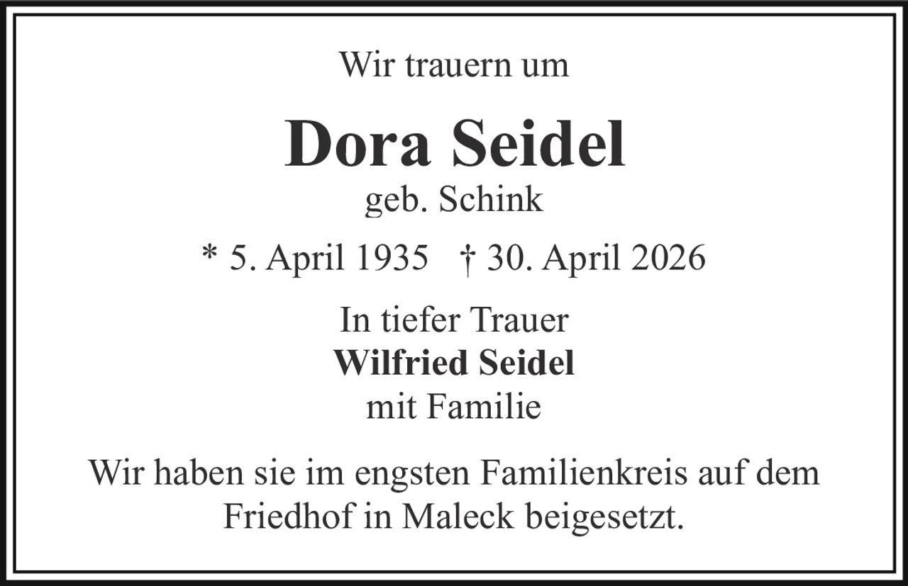 <p>Wir trauern um</p><p><strong>Dora Seidel</strong><br>geb. Schink</p><p>* 5. April 1935 † 30. April 2026</p><p>In tiefer Trauer<br><strong>Wilfried Seidel</strong><br>mit Familie</p><p>Wir haben sie im engsten Familienkreis auf dem<br>Friedhof in Maleck beigesetzt.</p>