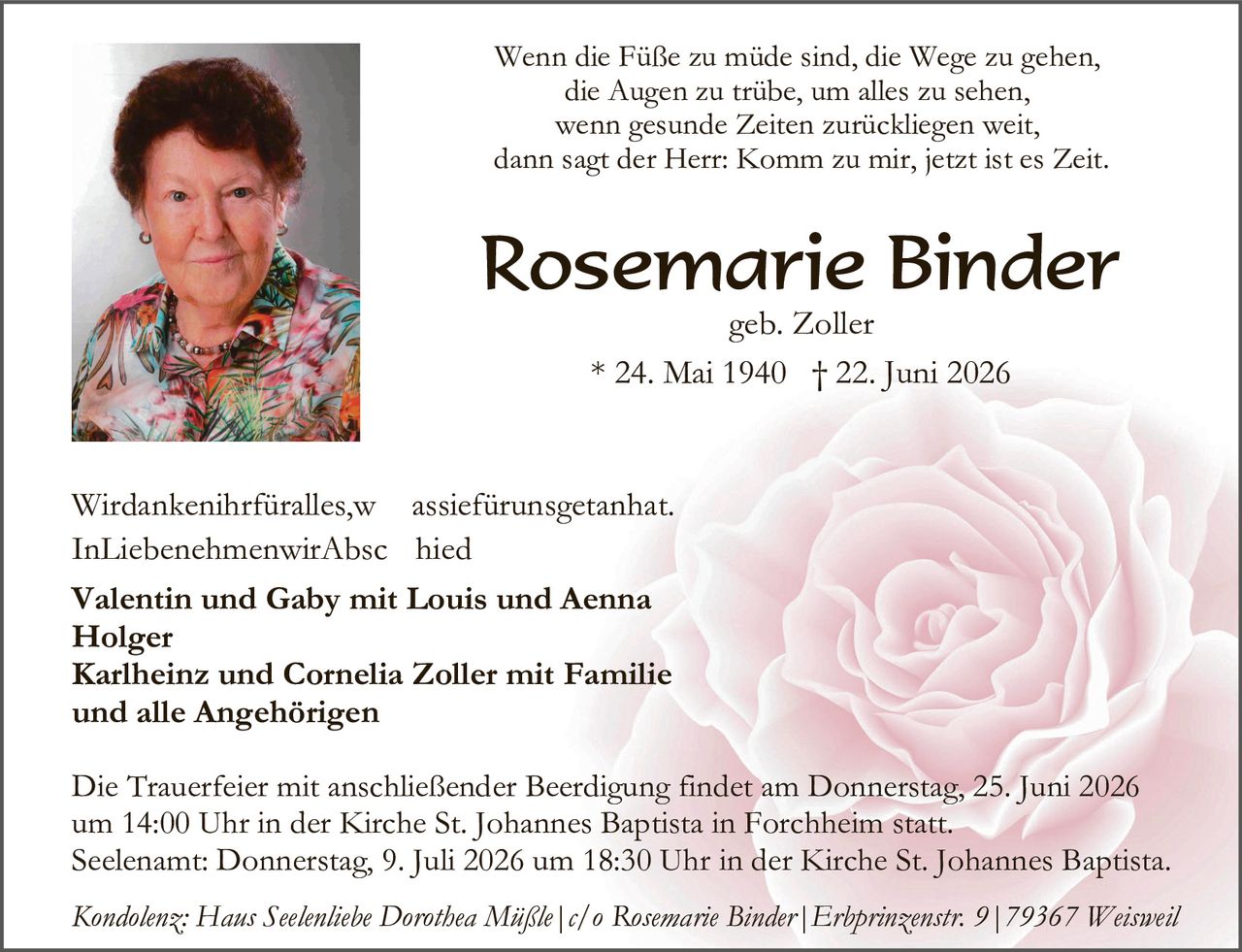 <p>Wenn die Füße zu müde sind, die Wege zu gehen, die Augen zu trübe, um alles zu sehen, wenn gesunde Zeiten zurückliegen weit, dann sagt der Herr: Komm zu mir, jetzt ist es Zeit.</p>

<p><strong>Rosemarie Binder</strong><br>geb. Zoller<br>* 24. Mai 1940 † 22. Juni 2026</p>

<p>Wirdankenihrfüralles,w assiefürunsgetanhat. InLiebenehmenwirAbsc hied</p>

<p><strong>Valentin und Gaby mit Louis und Aenna Holger<br>Karlheinz und Cornelia Zoller mit Familie und alle Angehörigen</strong></p>

<p>Die Trauerfeier mit anschließender Beerdigung findet am Donnerstag, 25. Juni 2026 um 14:00 Uhr in der Kirche St. Johannes Baptista in Forchheim statt. Seelename: Donnerstag, 9. Juli 2026 um 18:30 Uhr in der Kirche St. Johannes Baptista.</p>

<p><i>Kondolenz: Hans Seelenliebe Dorothea Mäßle | c/o Rosemarie Binder | Erbprinzenstr. 9 | 79367 Weisweil</i></p>