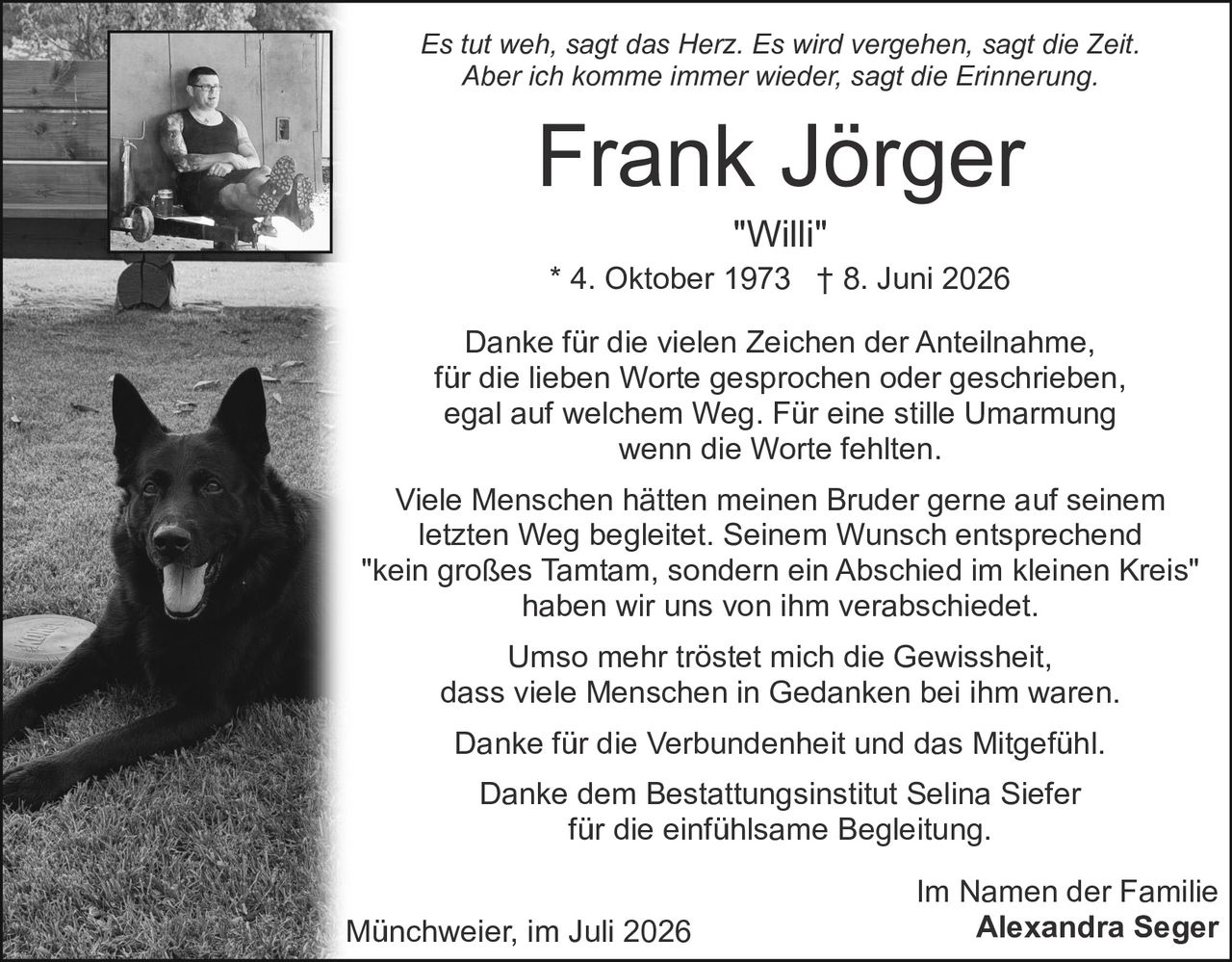 <p><i>Es tut weh, sagt das Herz. Es wird vergehen, sagt die Zeit.<br>Aber ich komme immer wieder, sagt die Erinnerung.</i></p><p><strong>Frank Jörger</strong><br>"Willi"<br>* 4. Oktober 1973 † 8. Juni 2026</p><p>Danke für die vielen Zeichen der Anteilnahme,<br>für die lieben Worte gesprochen oder geschrieben,<br>egal auf welchem Weg. Für eine stille Umarmung<br>wenn die Worte fehlten.</p><p>Viele Menschen hätten meinen Bruder gerne auf seinem<br>letzten Weg begleitet. Seinem Wunsch entsprechend<br>"kein großes Tamtam, sondern ein Abschied im kleinen Kreis"<br>haben wir uns von ihm verabschiedet.</p><p>Umso mehr tröstet mich die Gewissheit,<br>dass viele Menschen in Gedanken bei ihm waren.</p><p>Danke für die Verbundenheit und das Mitgefühl.<br>Danke dem Bestattungsinstitut Selina Siefer<br>für die einfühlsame Begleitung.</p><p>Im Namen der Familie<br>Alexandra Seger</p><p>Münchweier, im Juli 2026</p>
