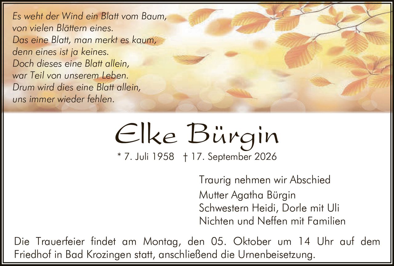 <p><i>Es weht der Wind ein Blatt vom Baum,<br>von vielen Blättern eines.<br>Das eine Blatt, man merkt es kaum,<br>denn eines ist ja keines.<br>Doch dieses eine Blatt allein,<br>war Teil von unserem <strong>Leben</strong>.<br>Drum wird dies eine Blatt allein,<br>uns immer wieder fehlen.</i></p>

<p><strong>Elke Bürgin</strong><br>* 7. Juli 1958  † 17. September 2026</p>

<p>Traurig nehmen wir Abschied<br>Mutter Agatha Bürgin<br>Schwestern Heidi, Dorle mit Uli<br>Nichten und Neffen mit Familien</p>

<p>Die Trauerfeier findet am Montag, den 05. Oktober um 14 Uhr auf dem Friedhof in Bad Krozingen statt, anschließend die Urnenbeisetzung.</p>