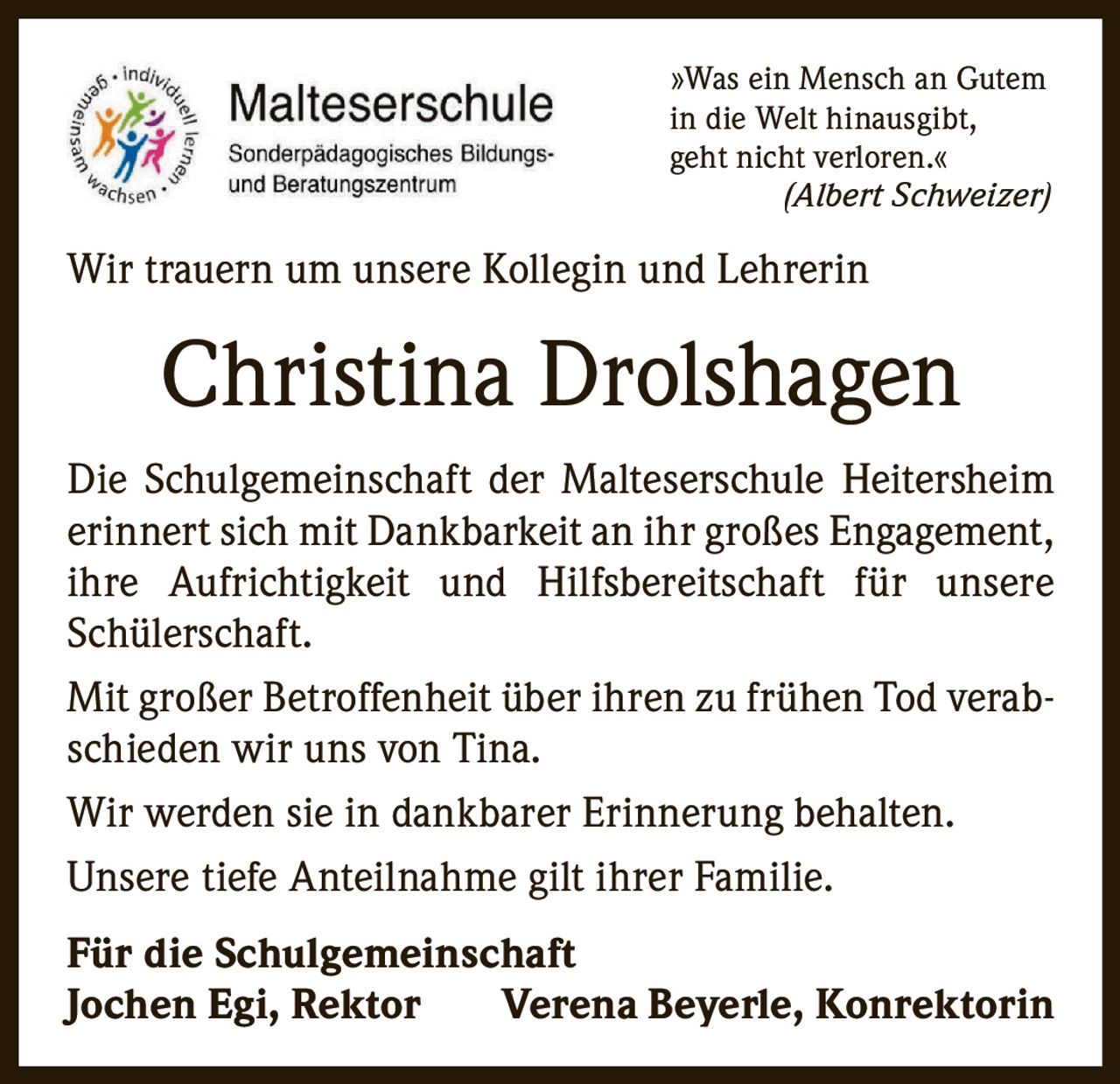 <p>»Was ein Mensch an Gutem in die Welt hinausgibt, geht nicht verloren.«<br><i>(Albert Schweizer)</i></p><p>Wir trauern um unsere Kollegin und Lehrerin</p><p><strong>Christina Drolshagen</strong></p><p>Die Schulgemeinschaft der Malteserschule Heitersheim erinnert sich mit Dankbarkeit an ihr großes Engagement, ihre Aufrichtigkeit und Hilfsbereitschaft für unsere Schülerschaft.</p><p>Mit großer Betroffenheit über ihren zu frühen Tod verabschieden wir uns von Tina. Wir werden sie in dankbarer Erinnerung behalten.</p><p>Unsere tiefe Anteilnahme gilt ihrer Familie.</p><p><strong>Für die Schulgemeinschaft<br>Jochen Egi, Rektor     Verena Beyerle, Konrektorin</strong></p>