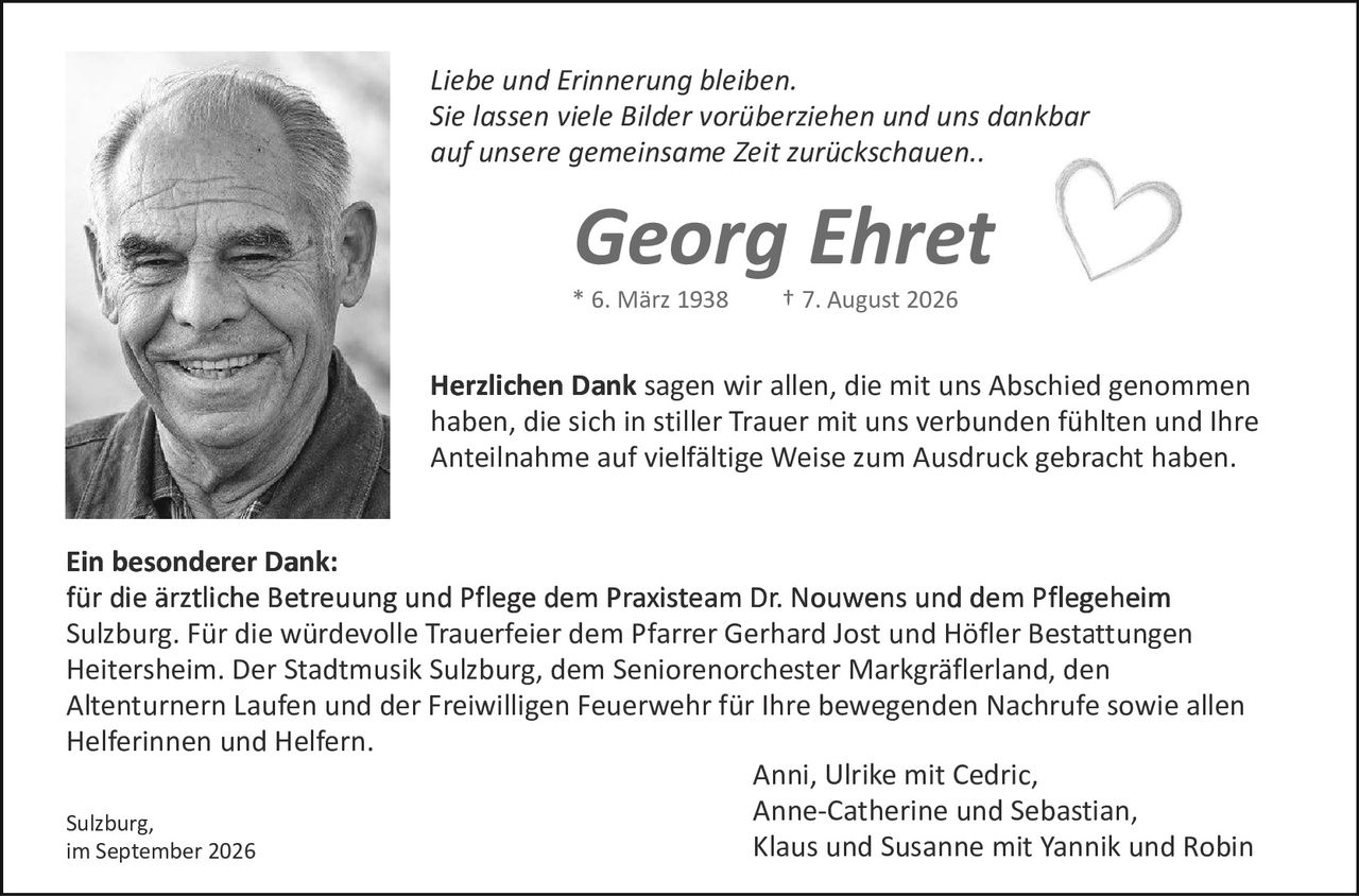 <p><i>Liebe und Erinnerung bleiben.<br/>Sie lassen viele Bilder vorüberziehen und uns dankbar auf unsere gemeinsame Zeit zurückschauen..</i></p>

<p><strong>Georg Ehret</strong><br/>* 6. März 1938<br/>† 7. August 2026</p>

<p><strong>Herzlichen Dank</strong> sagen wir allen, die mit uns Abschied genommen haben, die sich in stiller Trauer mit uns verbunden fühlten und Ihre Anteilnahme auf vielfältige Weise zum Ausdruck gebracht haben.</p>

<p><strong>Ein besonderer Dank:</strong><br/>für die ärztliche Betreuung und Pflege dem Praxisteam Dr. Nouwens und dem Pflegeheim Sulzburg. Für die würdevolle Trauerfeier dem Pfarrer Gerhard Jost und Höfler Bestattungen Heitersheim. Der Stadtmusik Sulzburg, dem Seniorenorchester Markgräflerland, den Altenturnern Laufen und der Freiwilligen Feuerwehr für Ihre bewegenden Nachrufe sowie allen Helferinnen und Helfern.</p>

<p>Anni, Ulrike mit Cedric,<br/>Anne-Catherine und Sebastian,<br/>Klaus und Susanne mit Yannik und Robin</p>

<p>Sulzburg,<br/>im September 2026</p>