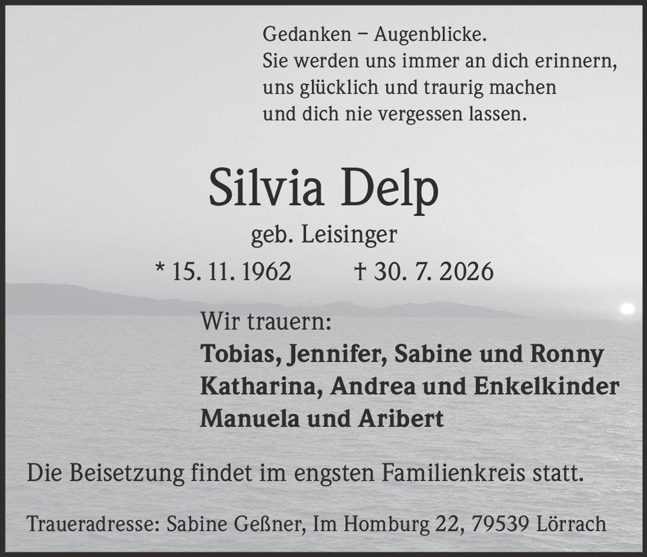 <p><strong>Gedanken – Augenblicke.</strong><br>
Sie werden uns immer an dich erinnern,<br>
uns glücklich und traurig machen<br>
und dich nie vergessen lassen.</p>

<p><strong>Silvia Delp</strong><br>
geb. Leisinger<br>
* 15. 11. 1962 † 30. 7. 2026</p>

<p><strong>Wir trauern:</strong><br>
Tobias, Jennifer, Sabine und Ronny<br>
Katharina, Andrea und Enkelkinder<br>
Manuela und Aribert</p>

<p>Die Beisetzung findet im engsten Familienkreis statt.</p>

<p><strong>Traueradresse:</strong> Sabine Geßner, Im Homburg 22, 79539 Lörrach</p>
