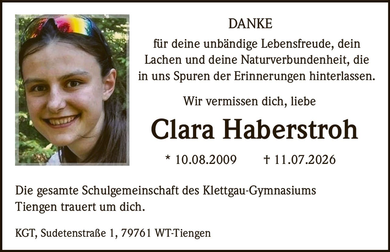 <p><strong>DANKE</strong></p>

<p>für deine unbändige Lebensfreude, dein Lachen und deine Naturverbundenheit, die in uns Spuren der Erinnerungen hinterlassen.</p>

<p>Wir vermissen dich, liebe</p>

<p><strong>Clara Haberstroh</strong></p>

<p>* 10.08.2009 † 11.07.2026</p>

<p>Die gesamte Schulgemeinschaft des Klettgau-Gymnasiums Tiengen trauert um dich.</p>

<p>KGT, Sudetenstraße 1, 79761 WT-Tiengen</p>