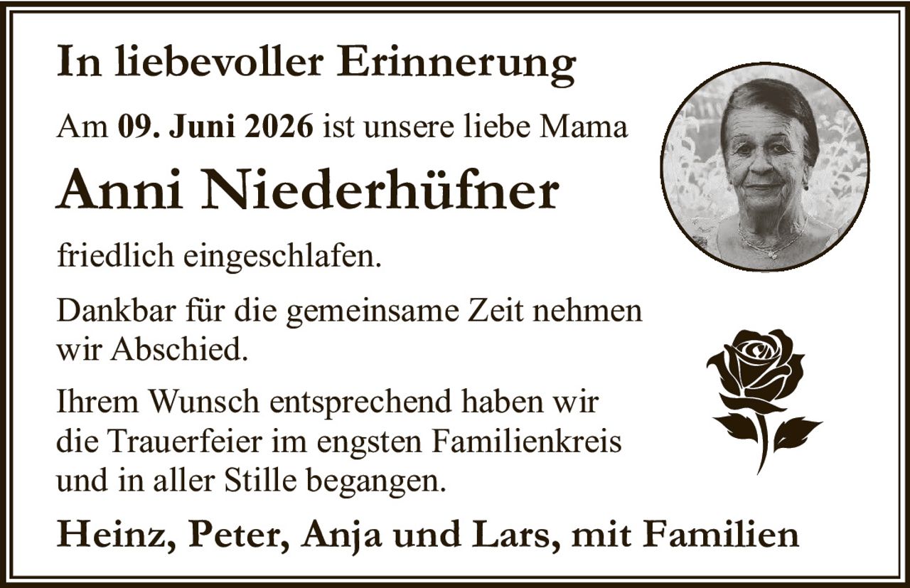 <p><strong>In liebevoller Erinnerung</strong></p><p>Am 09. Juni 2026 ist unsere liebe Mama</p><p><strong>Anni Niederhüfner</strong></p><p>friedlich eingeschlafen.</p><p>Dankbar für die gemeinsame Zeit nehmen wir Abschied.</p><p>Ihrem Wunsch entsprechend haben wir die Trauerfeier im engsten Familienkreis und in aller Stille begangen.</p><p><strong>Heinz, Peter, Anja und Lars, mit Familien</strong></p>