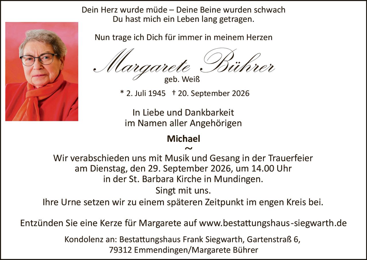 <p><strong>In Liebe und Dankbarkeit<br/>im Namen aller Angehörigen<br/>Michael</strong></p>

<p><strong>Margarete Bührer</strong> * 2. Juli 1945 † 20. September 2026<br/>geb. Weiß</p>

<p>Dein Herz wurde müde – Deine Beine wurden schwach<br/>Du hast mich ein Leben lang getragen.<br/>Nun trage ich Dich für immer in meinem Herzen</p>

<p>Wir verabschieden uns mit Musik und Gesang in der Trauerfeier<br/>am Dienstag, den 29. September 2026, um 14.00 Uhr<br/>in der St. Barbara Kirche in Mundingen.<br/>Singt mit uns.</p>

<p>Ihre Urne setzen wir zu einem späteren Zeitpunkt im engen Kreis bei.</p>

<p>Entzünden Sie eine Kerze für Margarete auf www.bestattungshaus-siegwarth.de</p>

<p>Kondolenz an: Bestattungshaus Frank Siegwarth, Gartenstraße 6,<br/>79312 Emmendingen/Margarete Bührer</p>