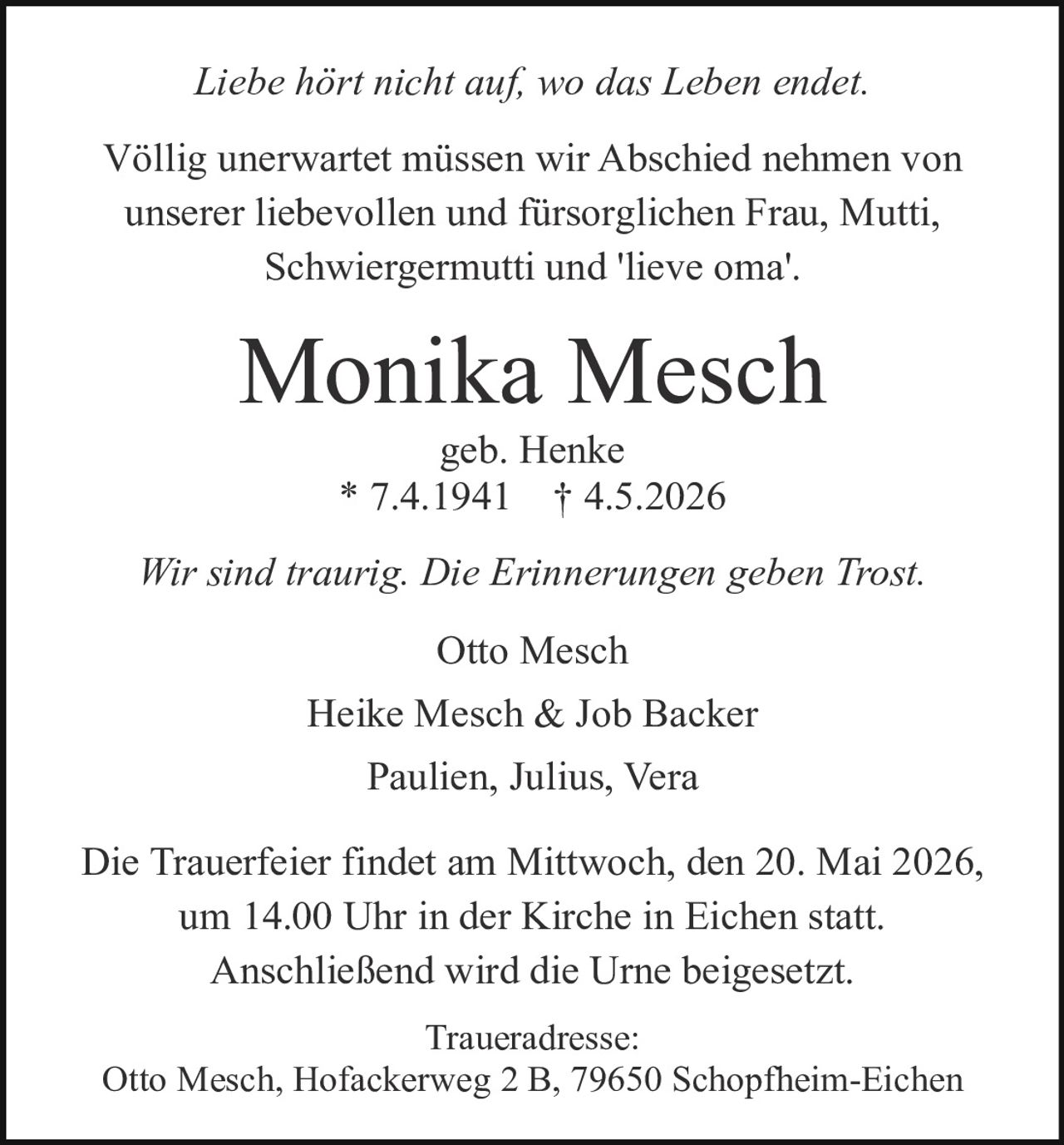 <p>Liebe hört nicht auf, wo das Leben endet.</p><p>Völlig unerwartet müssen wir Abschied nehmen von unserer liebevollen und fürsorglichen Frau, Mutti, Schwiergermutti und 'lieve oma'.</p><p><strong>Monika Mesch</strong><br>geb. Henke<br>* 7.4.1941 † 4.5.2026</p><p>Wir sind traurig. Die Erinnerungen geben Trost.</p><p>Otto Mesch<br>Heike Mesch & Job Backer<br>Paulien, Julius, Vera</p><p>Die Trauerfeier findet am Mittwoch, den 20. Mai 2026, um 14.00 Uhr in der Kirche in Eichen statt.<br>Anschließend wird die Urne beigesetzt.</p><p>Traueradresse:<br>Otto Mesch, Hofackerweg 2 B, 79650 Schopfheim-Eichen</p>
