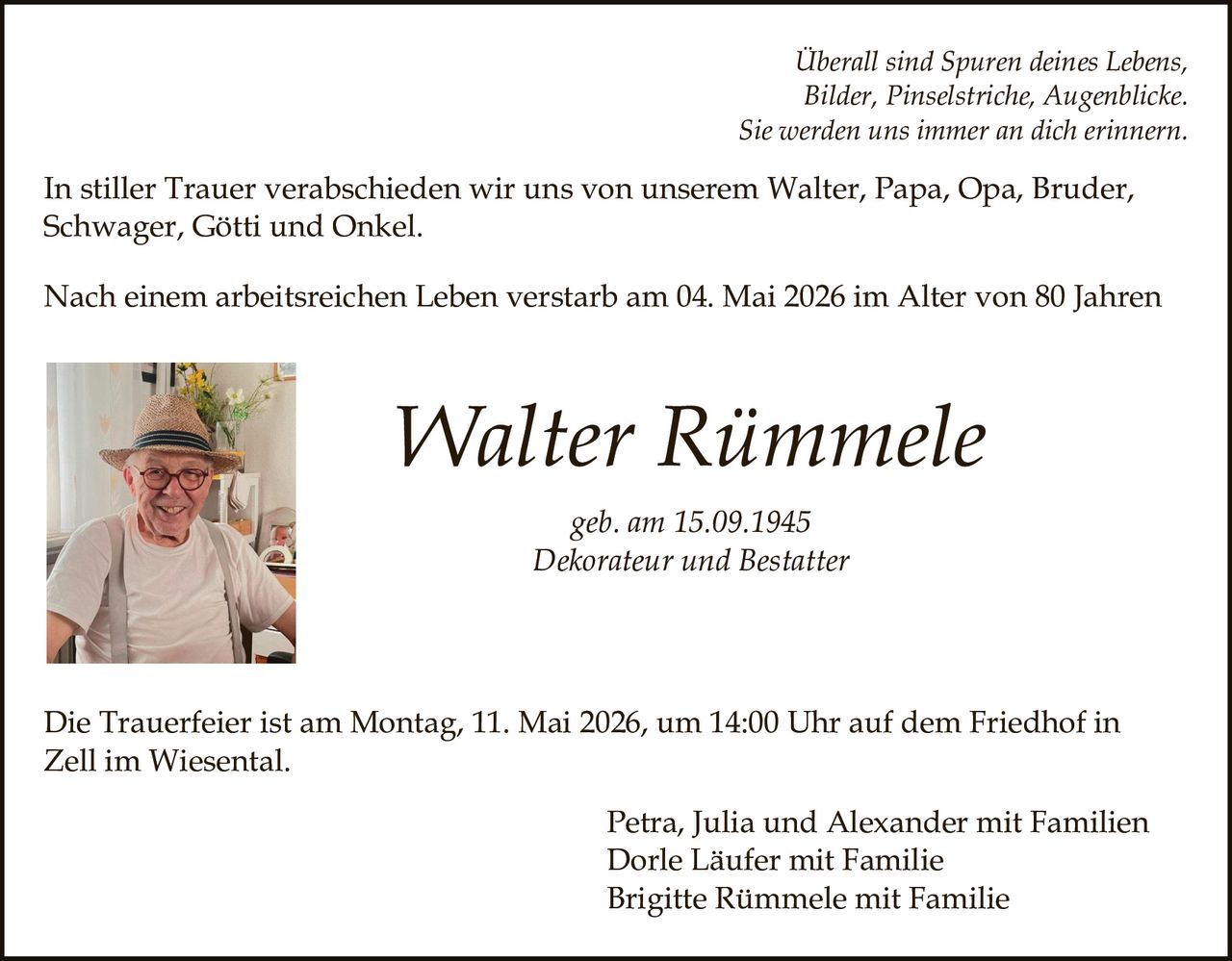 <p>Überall sind Spuren deines Lebens, Bilder, Pinselstriche, Augenblicke. Sie werden uns immer an dich erinnern.</p><p>In stiller Trauer verabschieden wir uns von unserem Walter, Papa, Opa, Bruder, Schwager, Götti und Onkel.</p><p>Nach einem arbeitsreichen Leben verstarb am 04. Mai 2026 im Alter von 80 Jahren</p><p><strong>Walter Rümmele</strong><br>geb. am 15.09.1945<br>Dekorateur und Bestatter</p><p>Die Trauerfeier ist am Montag, 11. Mai 2026, um 14:00 Uhr auf dem Friedhof in Zell im Wiesental.</p><p>Petra, Julia und Alexander mit Familien<br>Dorle Läufer mit Familie<br>Brigitte Rümmele mit Familie</p>