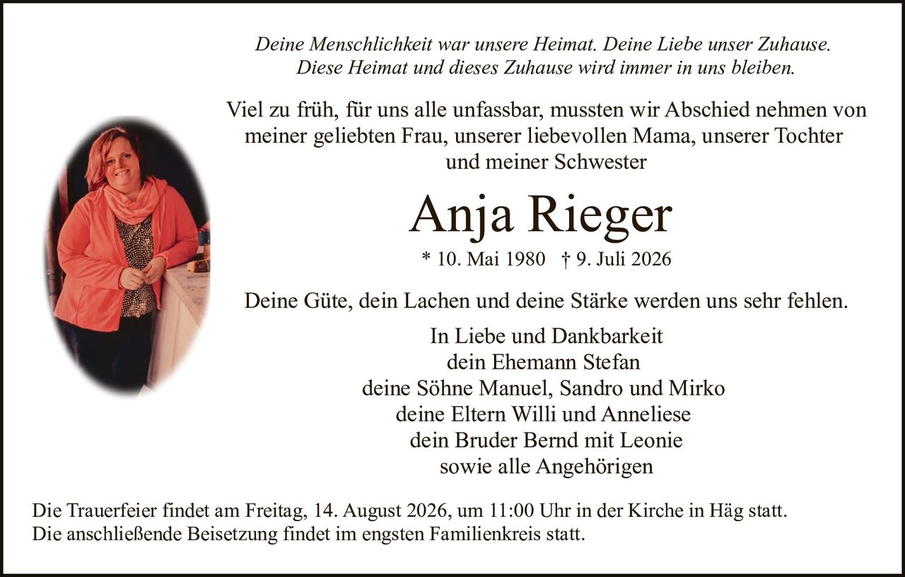 <p>Deine Güte, dein Lachen und deine Stärke werden uns sehr fehlen.</p>

<p><strong>Anja Rieger</strong><br>* 10. Mai 1980 † 9. Juli 2026</p>

<p>Viel zu früh, für uns alle unfassbar, mussten wir Abschied nehmen von meiner geliebten Frau, unserer liebevollen Mama, unserer Tochter und meiner Schwester</p>

<p>Deine Menschlichkeit war unsere Heimat. Deine Liebe unser Zuhause. Diese Heimat und dieses Zuhause wird immer in uns bleiben.</p>

<p><i>In Liebe und Dankbarkeit</i><br>dein Ehemann Stefan<br>deine Söhne Manuel, Sandro und Mirko<br>deine Eltern Willi und Anneliese<br>dein Bruder Bernd mit Leonie<br>sowie alle Angehörigen</p>

<p>Die Trauerfeier findet am Freitag, 14. August 2026, um 11:00 Uhr in der Kirche in Häg statt. Die anschließende Beisetzung findet im engsten Familienkreis statt.</p>