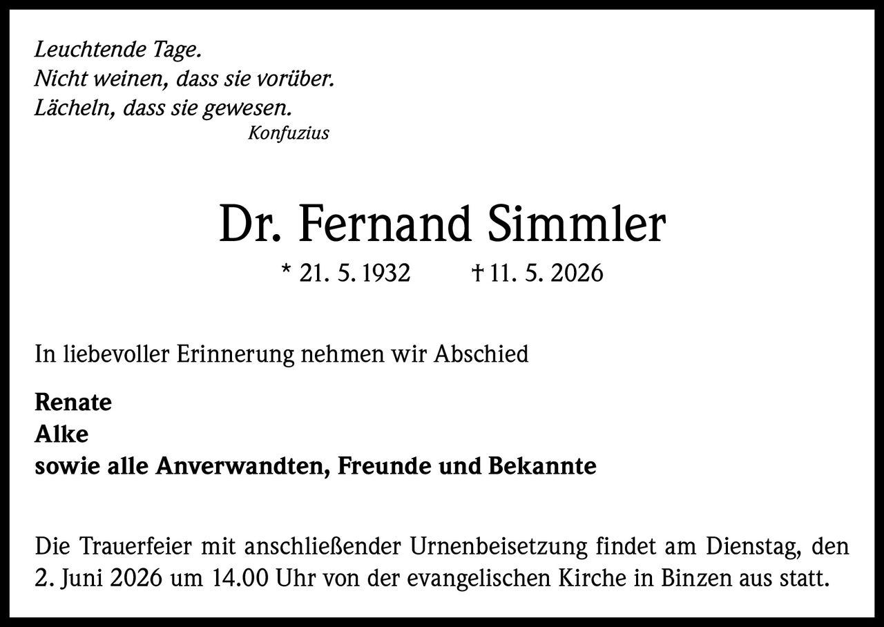 <i>Leuchtende Tage.<br>Nicht weinen, dass sie vorüber.<br>Lächeln, dass sie gewesen.<br></i><strong>Konfuzius</strong><br><br><strong>Dr. Fernand Simmler</strong><br>* 21. 5. 1932  † 11. 5. 2026<br><br>In liebevoller Erinnerung nehmen wir Abschied<br><strong>Renate<br>Alke</strong><br>sowie alle Anverwandten, Freunde und Bekannte<br><br>Die Trauerfeier mit anschließender Urnenbeisetzung findet am Dienstag, den 2. Juni 2026 um 14.00 Uhr von der evangelischen Kirche in Binzen aus statt.