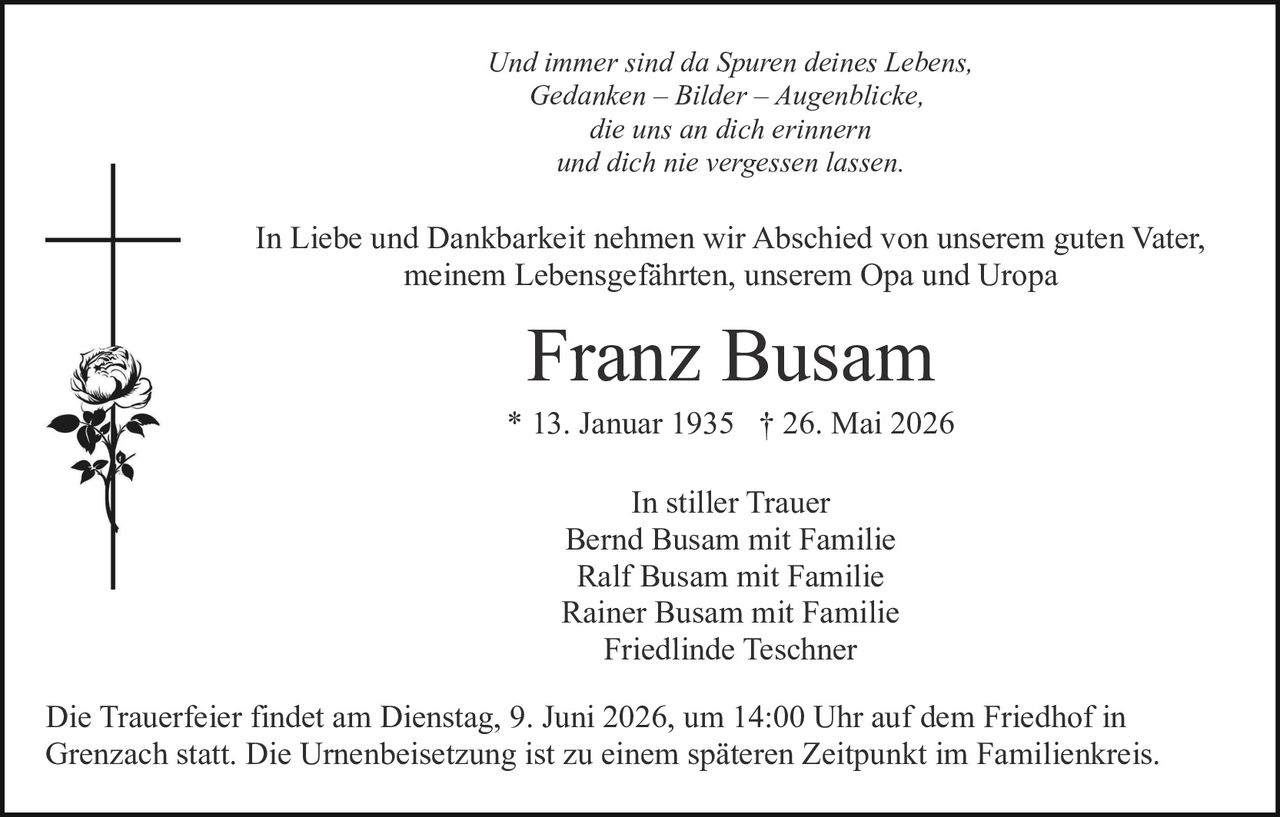 <p>In stiller Trauer<br/>Bernd Busam mit Familie<br/>Ralf Busam mit Familie<br/>Rainer Busam mit Familie<br/>Friedlinde Teschner</p>

<p>Franz Busam<br/>* 13. Januar 1935 † 26. Mai 2026</p>

<p><i>Und immer sind da Spuren deines Lebens,<br/>Gedanken – Bilder – Augenblicke,<br/>die uns an dich erinnern<br/>und dich nie vergessen lassen.</i></p>

<p>In Liebe und Dankbarkeit nehmen wir Abschied von unserem guten Vater, meinem Lebensgefährten, unserem Opa und Uropa</p>

<p>Die Trauerfeier findet am Dienstag, 9. Juni 2026, um 14:00 Uhr auf dem Friedhof in Grenzach statt. Die Urnenbeisetzung ist zu einem späteren Zeitpunkt im Familienkreis.</p>