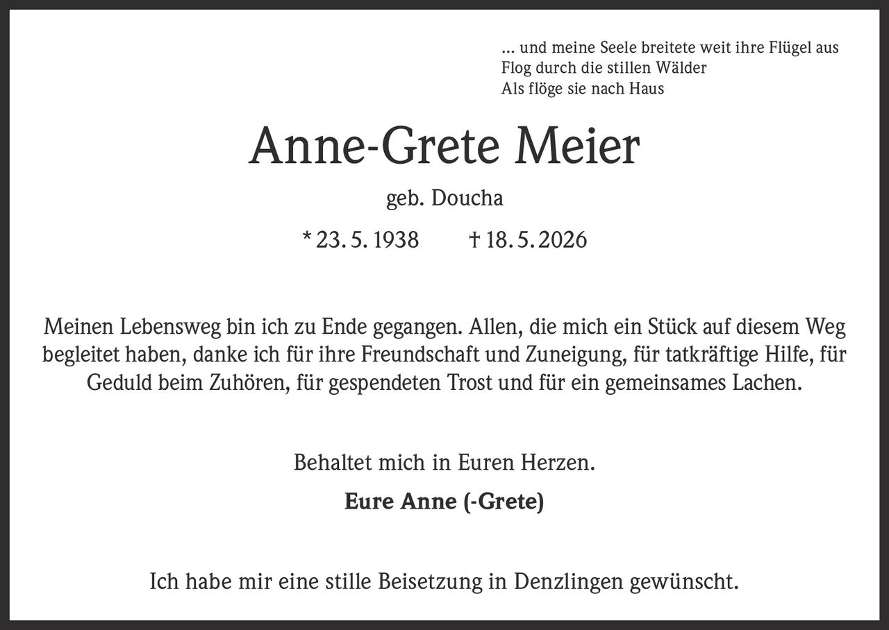<p>… und meine Seele breitete weit ihre Flügel aus<br>
Flog durch die stillen Wälder<br>
Als flöge sie nach Haus</p>

<p><strong>Anne-Grete Meier</strong><br>
geb. Doucha<br>
* 23. 5. 1938    † 18. 5. 2026</p>

<p>Meinen Lebensweg bin ich zu Ende gegangen. Allen, die mich ein Stück auf diesem Weg begleitet haben, danke ich für ihre Freundschaft und Zuneigung, für tatkräftige Hilfe, für Geduld beim Zuhören, für gespendeten Trost und für ein gemeinsames Lachen.</p>

<p>Behaltet mich in Euren Herzen.</p>

<p><strong>Eure Anne (-Grete)</strong></p>

<p>Ich habe mir eine stille Beisetzung in Denzlingen gewünscht.</p>