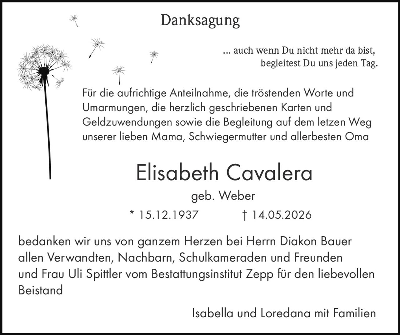 <p><strong>Danksagung</strong></p>

<p>... auch wenn Du nicht mehr da bist, begleitest Du uns jeden Tag.</p>

<p>Für die aufrichtige Anteilnahme, die tröstenden Worte und Umarmungen, die herzlich geschriebenen Karten und Geldzuwendungen sowie die Begleitung auf dem letzten Weg unserer lieben Mama, Schwiegermutter und allerbesten Oma</p>

<p><strong>Elisabeth Cavalera</strong><br>geb. Weber<br>* 15.12.1937 † 14.05.2026</p>

<p>bedanken wir uns von ganzem Herzen bei Herrn Diakon Bauer allen Verwandten, Nachbarn, Schulkameraden und Freunden und Frau Uli Spittler vom Bestattungsinstitut Zepp für den liebevollen Beistand</p>

<p>Isabella und Loredana mit Familien</p>